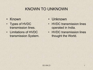 EE-504.23 1
KNOWN TO UNKNOWN
• Known
• Types of HVDC
transmission lines.
• Limitations of HVDC
transmission System.
• Unknown
• HVDC transmission lines
operated in India.
• HVDC transmission lines
thought the World.
 
