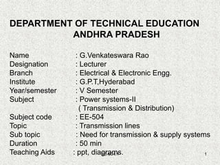 EE-504.1 1
DEPARTMENT OF TECHNICAL EDUCATION
ANDHRA PRADESH
Name : G.Venkateswara Rao
Designation : Lecturer
Branch : Electrical & Electronic Engg.
Institute : G.P.T,Hyderabad
Year/semester : V Semester
Subject : Power systems-II
( Transmission & Distribution)
Subject code : EE-504
Topic : Transmission lines
Sub topic : Need for transmission & supply systems
Duration : 50 min
Teaching Aids : ppt, diagrams.
 