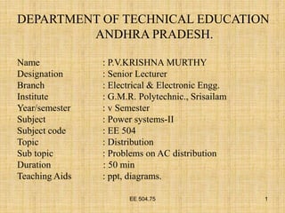 EE 504.75 1
DEPARTMENT OF TECHNICAL EDUCATION
ANDHRA PRADESH.
Name : P.V.KRISHNA MURTHY
Designation : Senior Lecturer
Branch : Electrical & Electronic Engg.
Institute : G.M.R. Polytechnic., Srisailam
Year/semester : v Semester
Subject : Power systems-II
Subject code : EE 504
Topic : Distribution
Sub topic : Problems on AC distribution
Duration : 50 min
Teaching Aids : ppt, diagrams.
 