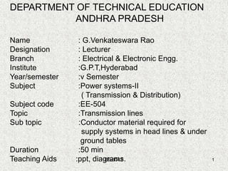EE-504.2 1
DEPARTMENT OF TECHNICAL EDUCATION
ANDHRA PRADESH
Name : G.Venkateswara Rao
Designation : Lecturer
Branch : Electrical & Electronic Engg.
Institute :G.P.T,Hyderabad
Year/semester :v Semester
Subject :Power systems-II
( Transmission & Distribution)
Subject code :EE-504
Topic :Transmission lines
Sub topic :Conductor material required for
supply systems in head lines & under
ground tables
Duration :50 min
Teaching Aids :ppt, diagrams.
 