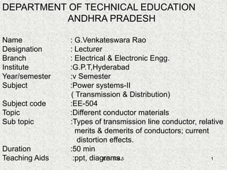 EE - 504.5 1
DEPARTMENT OF TECHNICAL EDUCATION
ANDHRA PRADESH
Name : G.Venkateswara Rao
Designation : Lecturer
Branch : Electrical & Electronic Engg.
Institute :G.P.T,Hyderabad
Year/semester :v Semester
Subject :Power systems-II
( Transmission & Distribution)
Subject code :EE-504
Topic :Different conductor materials
Sub topic :Types of transmission line conductor, relative
merits & demerits of conductors; current
distortion effects.
Duration :50 min
Teaching Aids :ppt, diagrams.
 