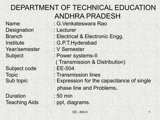 EE - 504.9 1
DEPARTMENT OF TECHNICAL EDUCATION
ANDHRA PRADESH
Name : G.Venkateswara Rao
Designation : Lecturer
Branch : Electrical & Electronic Engg.
Institute : G.P.T,Hyderabad
Year/semester : V Semester
Subject : Power systems-II
( Transmission & Distribution)
Subject code : EE-504
Topic : Transmission lines
Sub topic : Expression for the capacitance of single
phase line and Problems.
Duration : 50 min
Teaching Aids : ppt, diagrams.
 