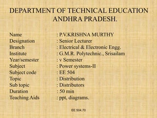 EE 504.70
DEPARTMENT OF TECHNICAL EDUCATION
ANDHRA PRADESH.
Name : P.V.KRISHNA MURTHY
Designation : Senior Lecturer
Branch : Electrical & Electronic Engg.
Institute : G.M.R. Polytechnic., Srisailam
Year/semester : v Semester
Subject : Power systems-II
Subject code : EE 504
Topic : Distribution
Sub topic : Distributors
Duration : 50 min
Teaching Aids : ppt, diagrams.
 