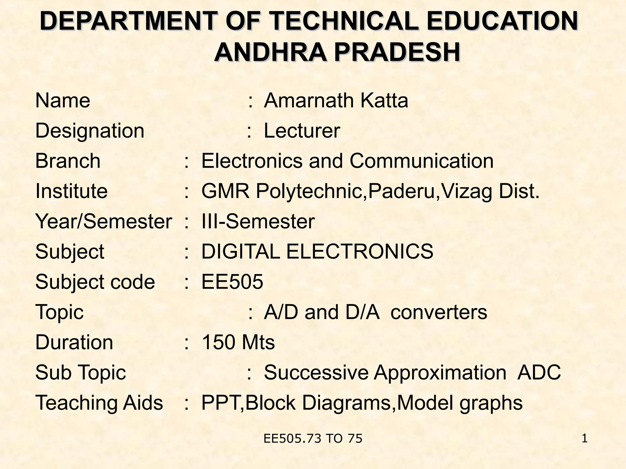 DEPARTMENT OF TECHNICAL EDUCATION
DEPARTMENT OF TECHNICAL EDUCATION
ANDHRA PRADESH
ANDHRA PRADESH
Name : Amarnath Katta
Designation : Lecturer
Branch : Electronics and Communication
Institute : GMR Polytechnic,Paderu,Vizag Dist.
Year/Semester : III-Semester
Subject : DIGITAL ELECTRONICS
Subject code : EE505
Topic : A/D and D/A converters
Duration : 150 Mts
Sub Topic : Successive Approximation ADC
Teaching Aids : PPT,Block Diagrams,Model graphs
1
EE505.73 TO 75
 