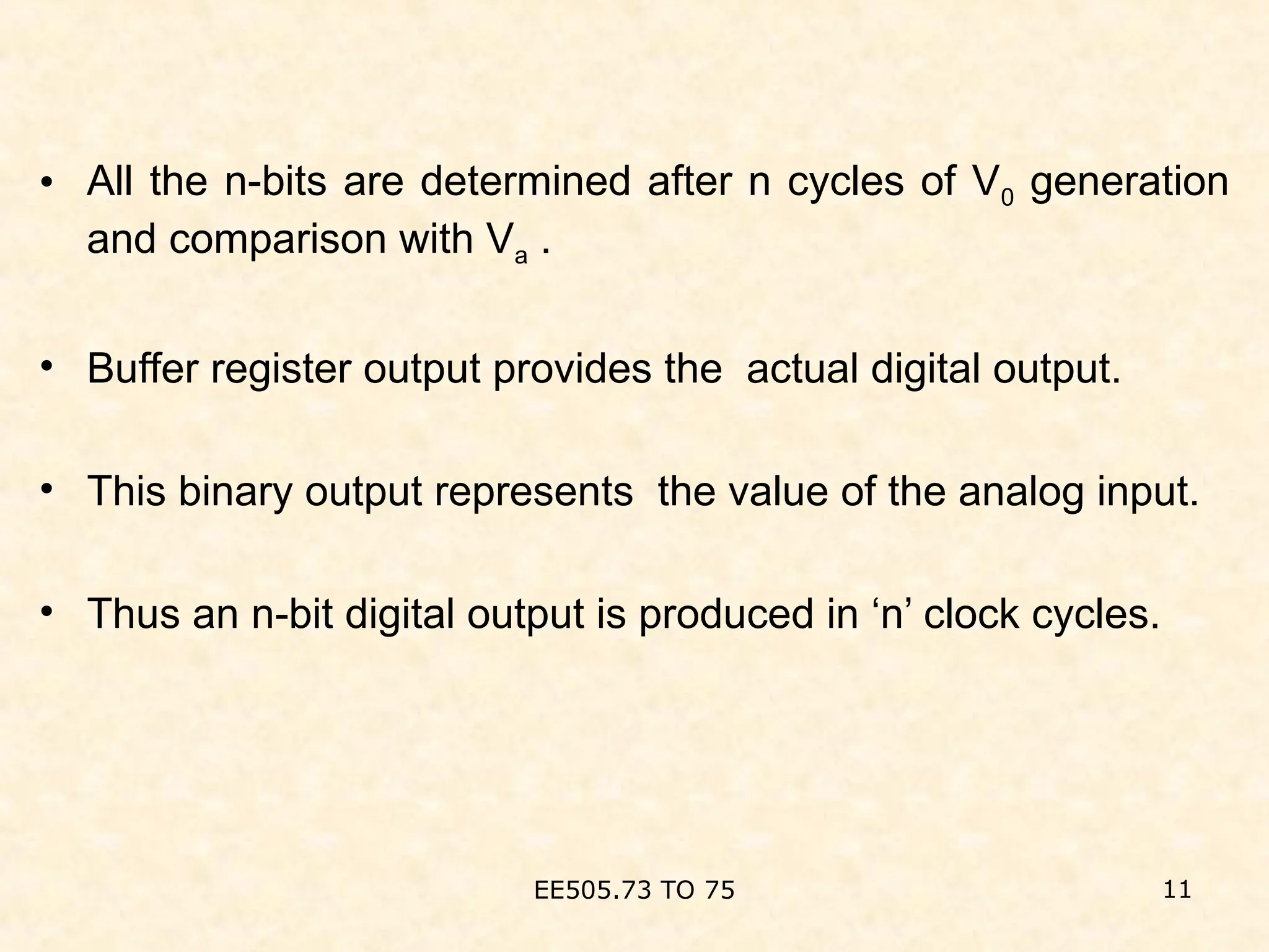 • All the n-bits are determined after n cycles of V0 generation
and comparison with Va .
• Buffer register output provides the actual digital output.
• This binary output represents the value of the analog input.
• Thus an n-bit digital output is produced in ‘n’ clock cycles.
EE505.73 TO 75 11
 