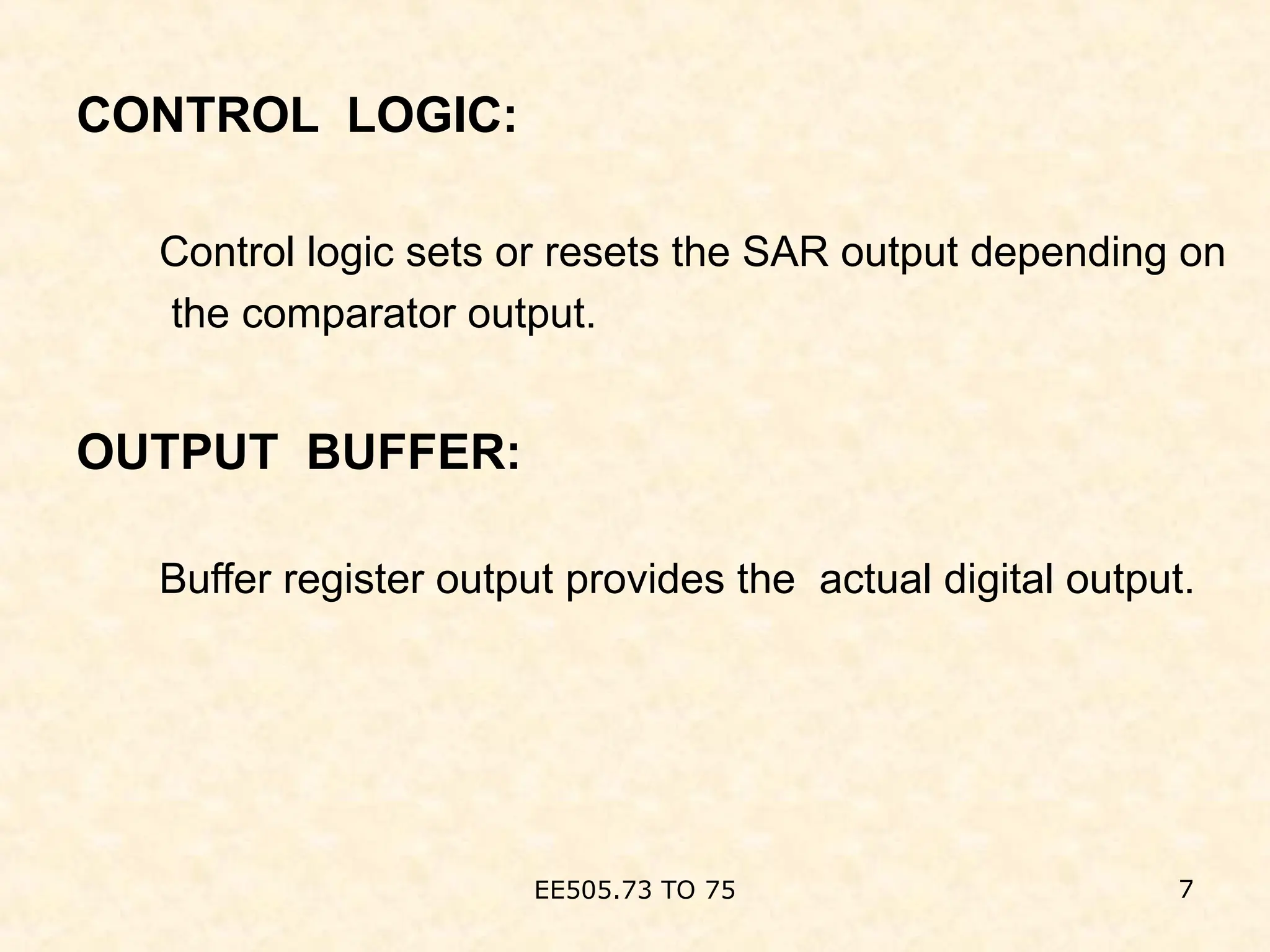 CONTROL LOGIC:
Control logic sets or resets the SAR output depending on
the comparator output.
OUTPUT BUFFER:
Buffer register output provides the actual digital output.
EE505.73 TO 75 7
 