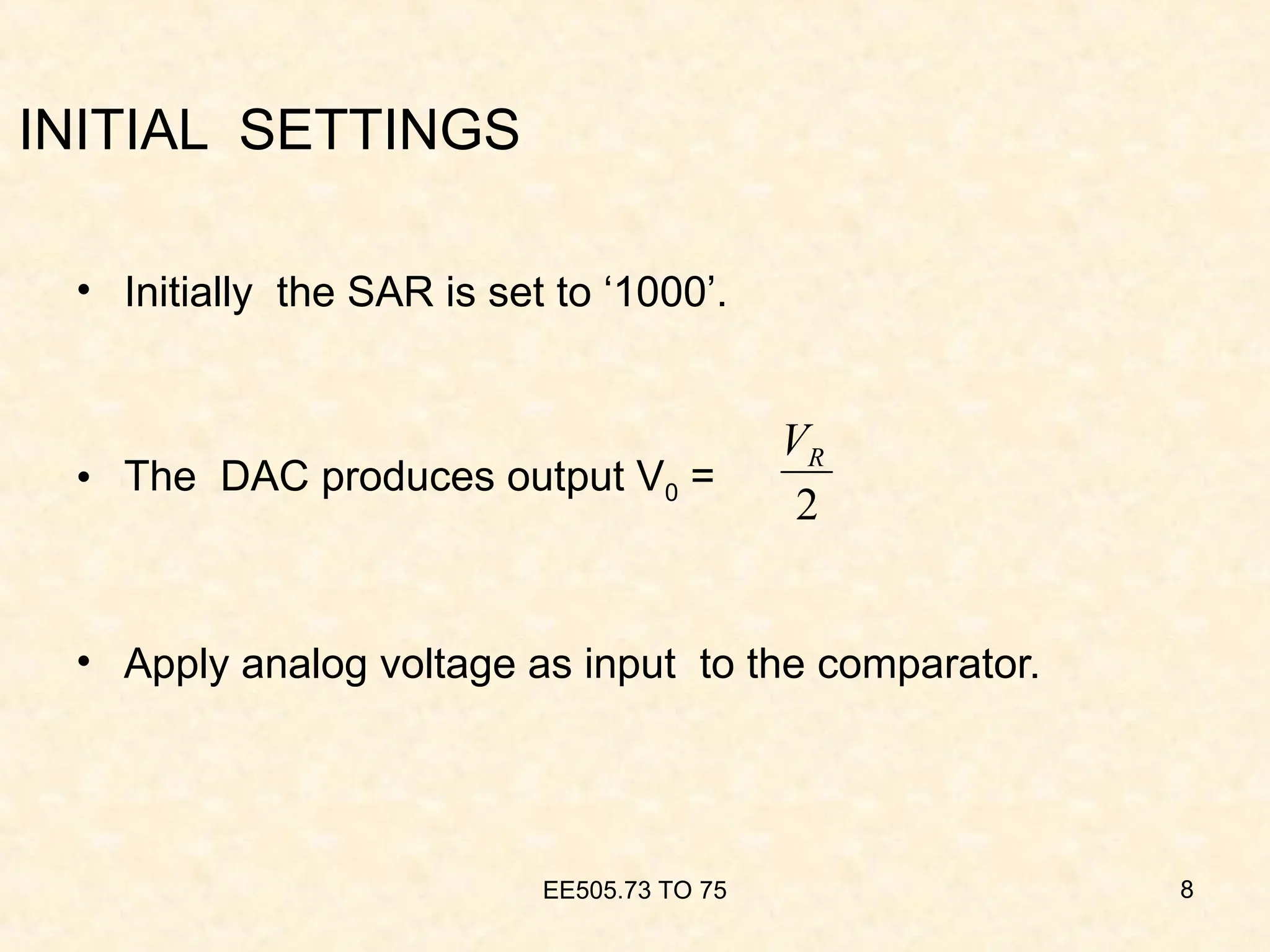 INITIAL SETTINGS
• Initially the SAR is set to ‘1000’.
• The DAC produces output V0 =
• Apply analog voltage as input to the comparator.
EE505.73 TO 75 8
2
R
V
 