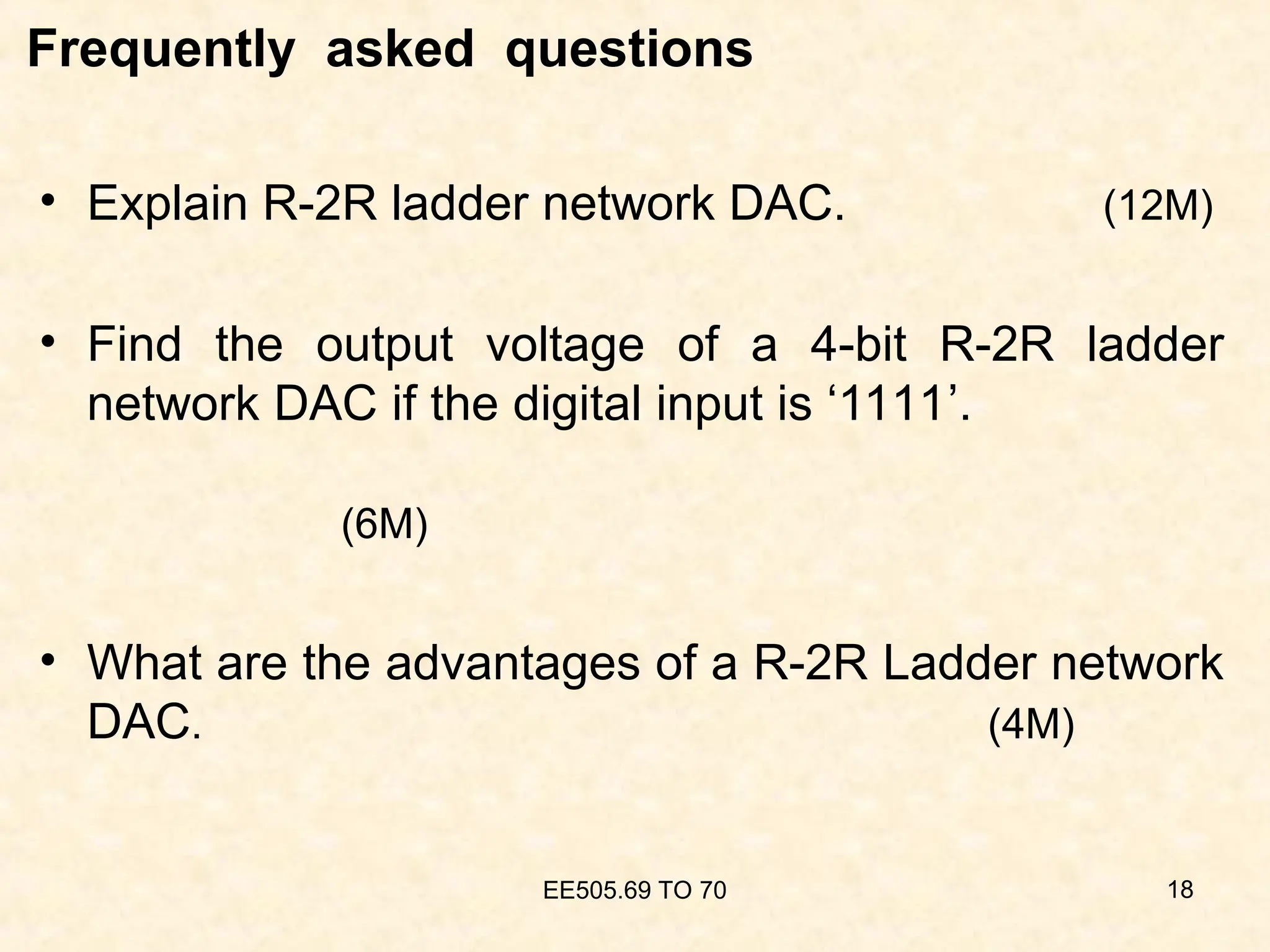 Frequently asked questions
• Explain R-2R ladder network DAC. (12M)
• Find the output voltage of a 4-bit R-2R ladder
network DAC if the digital input is ‘1111’.
(6M)
• What are the advantages of a R-2R Ladder network
DAC. (4M)
EE505.69 TO 70 18
 