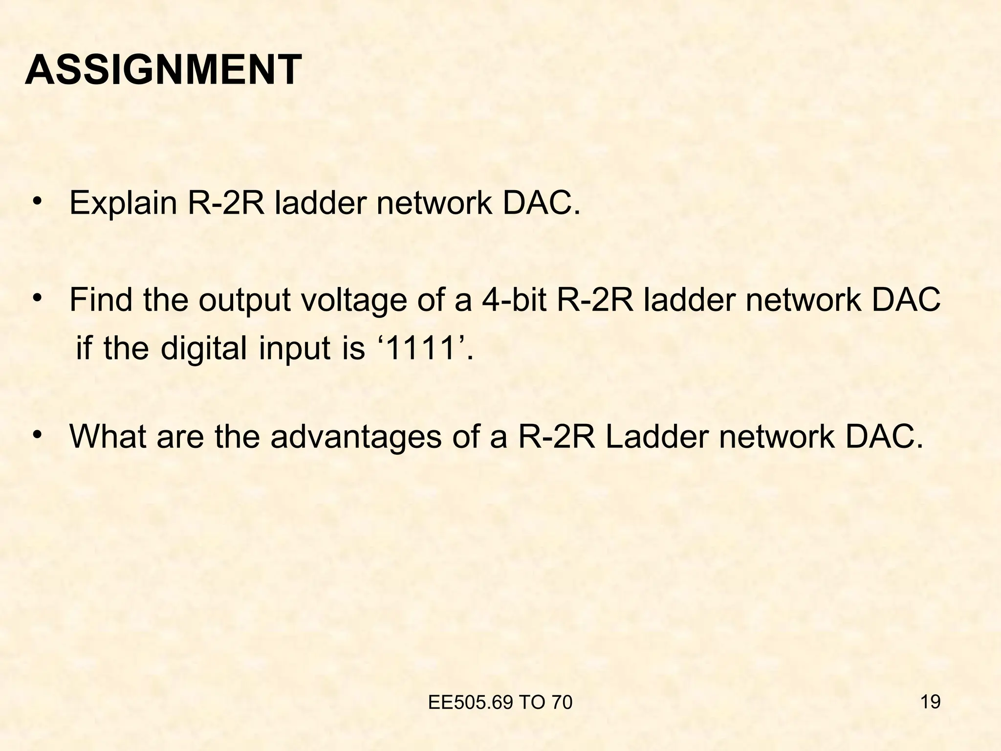 ASSIGNMENT
• Explain R-2R ladder network DAC.
• Find the output voltage of a 4-bit R-2R ladder network DAC
if the digital input is ‘1111’.
• What are the advantages of a R-2R Ladder network DAC.
EE505.69 TO 70 19
 