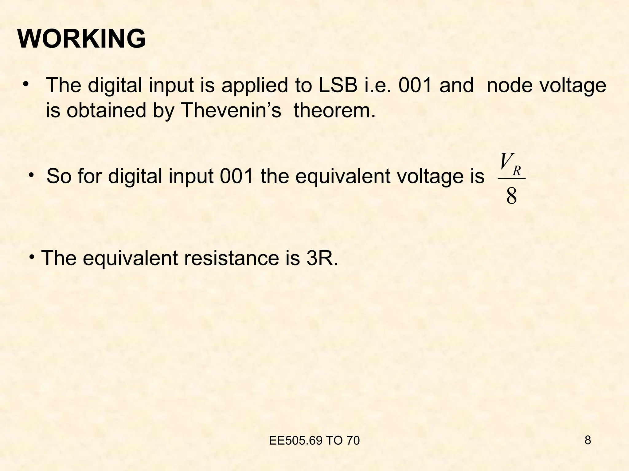 WORKING
• The digital input is applied to LSB i.e. 001 and node voltage
is obtained by Thevenin’s theorem.
EE505.69 TO 70 8
8
R
V
• The equivalent resistance is 3R.
• So for digital input 001 the equivalent voltage is
 