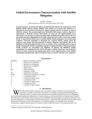 American Institute of Aeronautics and Astronautics
1
Global Environment Characterization with Satellite
Mitigation
Dwight L. Temple1
Mississippi State University, Mississippi State, MS, 39762
In many instances, environmental effects can deleteriously influence the performance of the
Ballistic Missile Defense System (BMDS). One method to overcome this obstacle is to
characterize the terrestrial environment to support optimal selection of sensors in order to
fulfill the mission. The ground-temperature threshold of IR imagery could be adjusted to
approximate a RADAR system’s observations. In order for the implementation to be
successful, it was necessary to obtain the image edges of significant weather, convert the X-Y
data points into three-dimensional convex hulls, and project the weather events onto a model
Earth. To demonstrate effectiveness, a medium-fidelity missile propagator was created using
Lambert’s Universal algorithm to determine the required launch velocity given the
trajectory time, initial, and final positions in latitude, longitude, and altitude. Due to the
likelihood of LOS being obstructed by terrain or weather events, a desirable goal is to have a
fiscally mangeagable satellite constellation capable of making detections when ground based
EO/IR resources are unavailable. For simplicity of analysis, the IRIDIUM satellite
constellation was implemented into MATLAB using a built-in, fixed time step integrator,
ode113. In order to portray the ameliorating effects of the implementation of the satellite
constellation and deleterious effects of cloud coverage, several test scenarios were conducted.
Nomenclature
cloudBase = altitude of cloud base (meters)
dx = direction of x-component
dy = direction of y-component
dz = direction of z-component
r = sphere radius
RH = relative humidity
t = parametric variable
TD = temperature of dewpoint
tempC = current local temperature in Celsius
x0 = x component of line
xc = x location of sphere center
y0 = y component of line
yc = y location of sphere center
z0 = z component of line
zc = z location of sphere center
I. Introduction
ithin the missile defense operation, there are numerous arduous technical issues encountered,
especially in a fiscally constrained environment. For example, positioning and allocating sensors
around the Earth or in space to track and characterize threatening objects proves to be challenging
while defending homeland and allied assets. In many instances, environmental effects can deleteriously influence
the performance of the Ballistic Missile Defense System (BMDS). More specifically, precipitation and cloud cover
can cause degradation of measurements for both Electro Optical / Infrared (EO/IR) and radio frequency (RF) sensors
through the introduction of noise. One method to overcome this obstacle is to characterize the terrestrial
environment to support optimal selection of sensors in order to fulfill the mission. This characterization is not
1
Student, Aerospace Engineering, 501 Hardy Rd., Student Member.
W
 