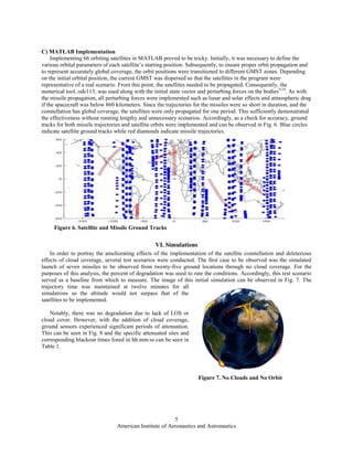 American Institute of Aeronautics and Astronautics
5
Figure 7. No Clouds and No Orbit
C) MATLAB Implementation
Implementing 66 orbiting satellites in MATLAB proved to be tricky. Initially, it was necessary to define the
various orbital parameters of each satellite’s starting position. Subsequently, to ensure proper orbit propagation and
to represent accurately global coverage, the orbit positions were transitioned to different GMST zones. Depending
on the initial orbital position, the current GMST was dispersed so that the satellites in the program were
representative of a real scenario. From this point, the satellites needed to be propagated. Consequently, the
numerical tool, ode113, was used along with the initial state vector and perturbing forces on the bodies9,10
. As with
the missile propagation, all perturbing forces were implemented such as lunar and solar effects and atmospheric drag
if the spacecraft was below 860 kilometers. Since the trajectories for the missiles were so short in duration, and the
constellation has global coverage, the satellites were only propagated for one period. This sufficiently demonstrated
the effectiveness without running lengthy and unnecessary scenarios. Accordingly, as a check for accuracy, ground
tracks for both missile trajectories and satellite orbits were implemented and can be observed in Fig. 6. Blue circles
indicate satellite ground tracks while red diamonds indicate missile trajectories.
VI. Simulations
In order to portray the ameliorating effects of the implementation of the satellite constellation and deleterious
effects of cloud coverage, several test scenarios were conducted. The first case to be observed was the simulated
launch of seven missiles to be observed from twenty-five ground locations through no cloud coverage. For the
purposes of this analysis, the percent of degradation was used to rate the conditions. Accordingly, this test scenario
served as a baseline from which to measure. The image of this initial simulation can be observed in Fig. 7. The
trajectory time was maintained at twelve minutes for all
simulations so the altitude would not surpass that of the
satellites to be implemented.
Notably, there was no degradation due to lack of LOS or
cloud cover. However, with the addition of cloud coverage,
ground sensors experienced significant periods of attenuation.
This can be seen in Fig. 8 and the specific attenuated sites and
corresponding blackout times listed in hh:mm:ss can be seen in
Table 1.
Figure 6. Satellite and Missile Ground Tracks
 