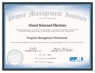 HAS BEEN FORMALLY EVALUATED FOR EXPERIENCE, KNOWLEDGE AND PERFORMANCE OF
PROGRAM MANAGEMENT AND IS HEREBY BESTOWED THE GLOBAL CREDENTIAL
THIS IS TO CERTIFY THAT
IN TESTIMONY WHEREOF, WE HAVE SUBSCRIBED OUR SIGNATURES UNDER THE SEAL OF THE INSTITUTE
Program Management Professional
PgMP® Number «CertificateID»
PgMP® Original Grant Date «OriginalGrantDate»
PgMP® Expiration Date «EffectiveExpiryDate»21 April 2021
27 December 2015
Ahmed Mohamed Elkerdawy
1886919
President and Chief Executive OfficerMark A. Langley •Chair, Board of DirectorsRicardo Triana •
 