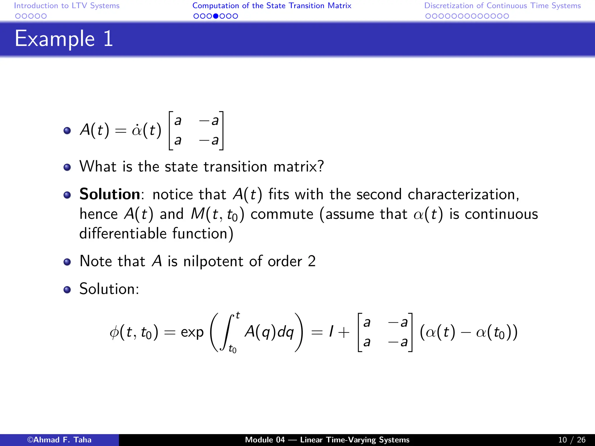 Introduction to LTV Systems Computation of the State Transition Matrix Discretization of Continuous Time Systems
Example 1
A(t) = α̇(t)

a −a
a −a

What is the state transition matrix?
Solution: notice that A(t) fits with the second characterization,
hence A(t) and M(t, t0) commute (assume that α(t) is continuous
differentiable function)
Note that A is nilpotent of order 2
Solution:
φ(t, t0) = exp
Z t
t0
A(q)dq

= I +

a −a
a −a

(α(t) − α(t0))
©Ahmad F. Taha Module 04 — Linear Time-Varying Systems 10 / 26
 