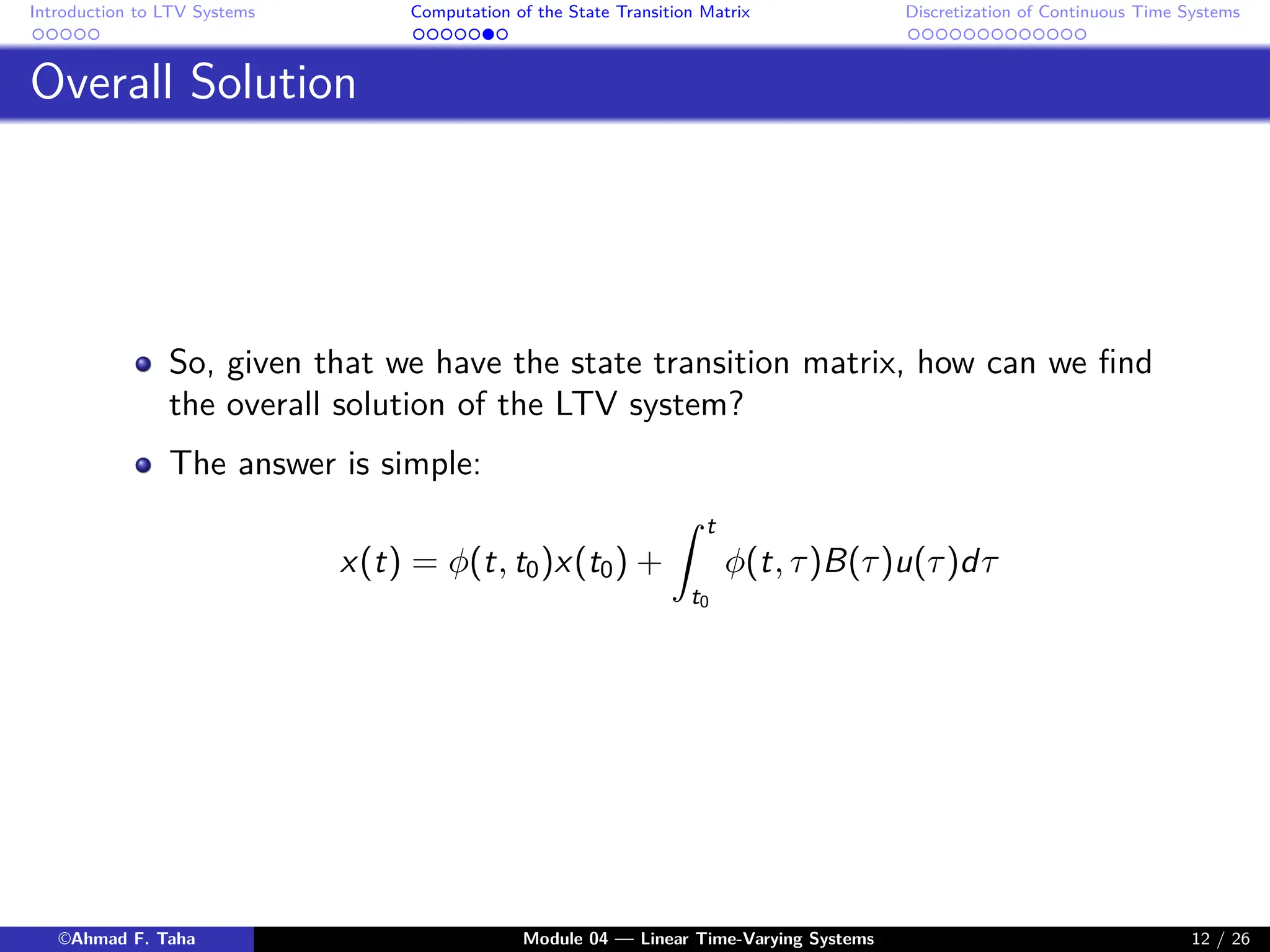 Introduction to LTV Systems Computation of the State Transition Matrix Discretization of Continuous Time Systems
Overall Solution
So, given that we have the state transition matrix, how can we find
the overall solution of the LTV system?
The answer is simple:
x(t) = φ(t, t0)x(t0) +
Z t
t0
φ(t, τ)B(τ)u(τ)dτ
©Ahmad F. Taha Module 04 — Linear Time-Varying Systems 12 / 26
 