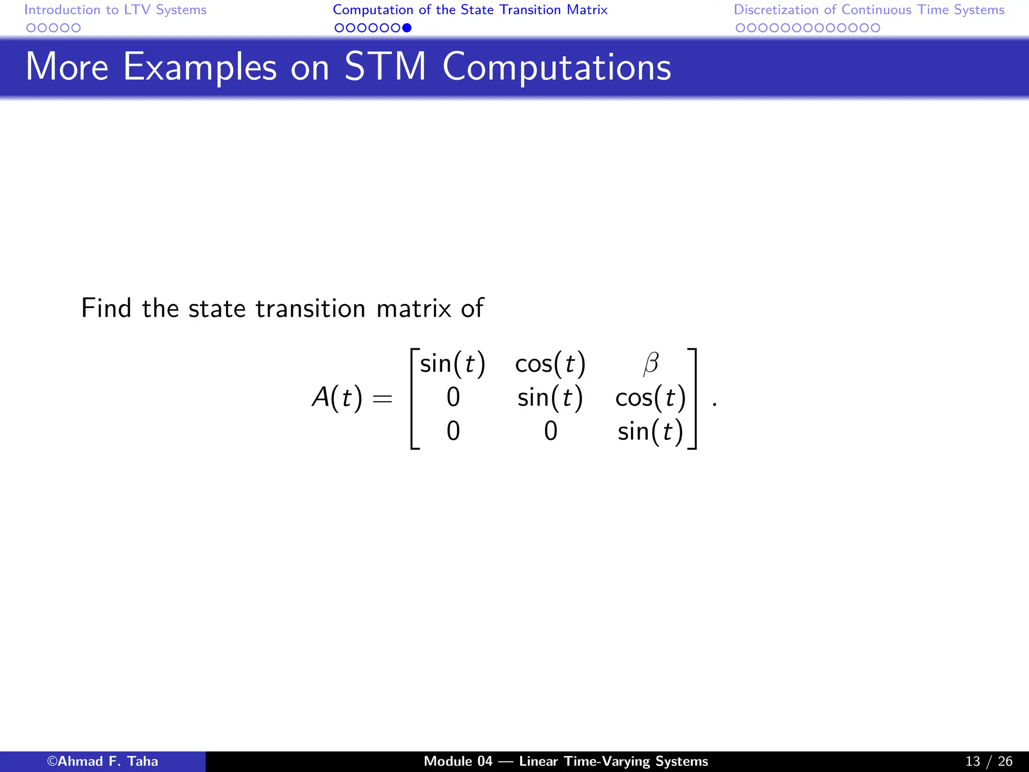 Introduction to LTV Systems Computation of the State Transition Matrix Discretization of Continuous Time Systems
More Examples on STM Computations
Find the state transition matrix of
A(t) =


sin(t) cos(t) β
0 sin(t) cos(t)
0 0 sin(t)

 .
©Ahmad F. Taha Module 04 — Linear Time-Varying Systems 13 / 26
 