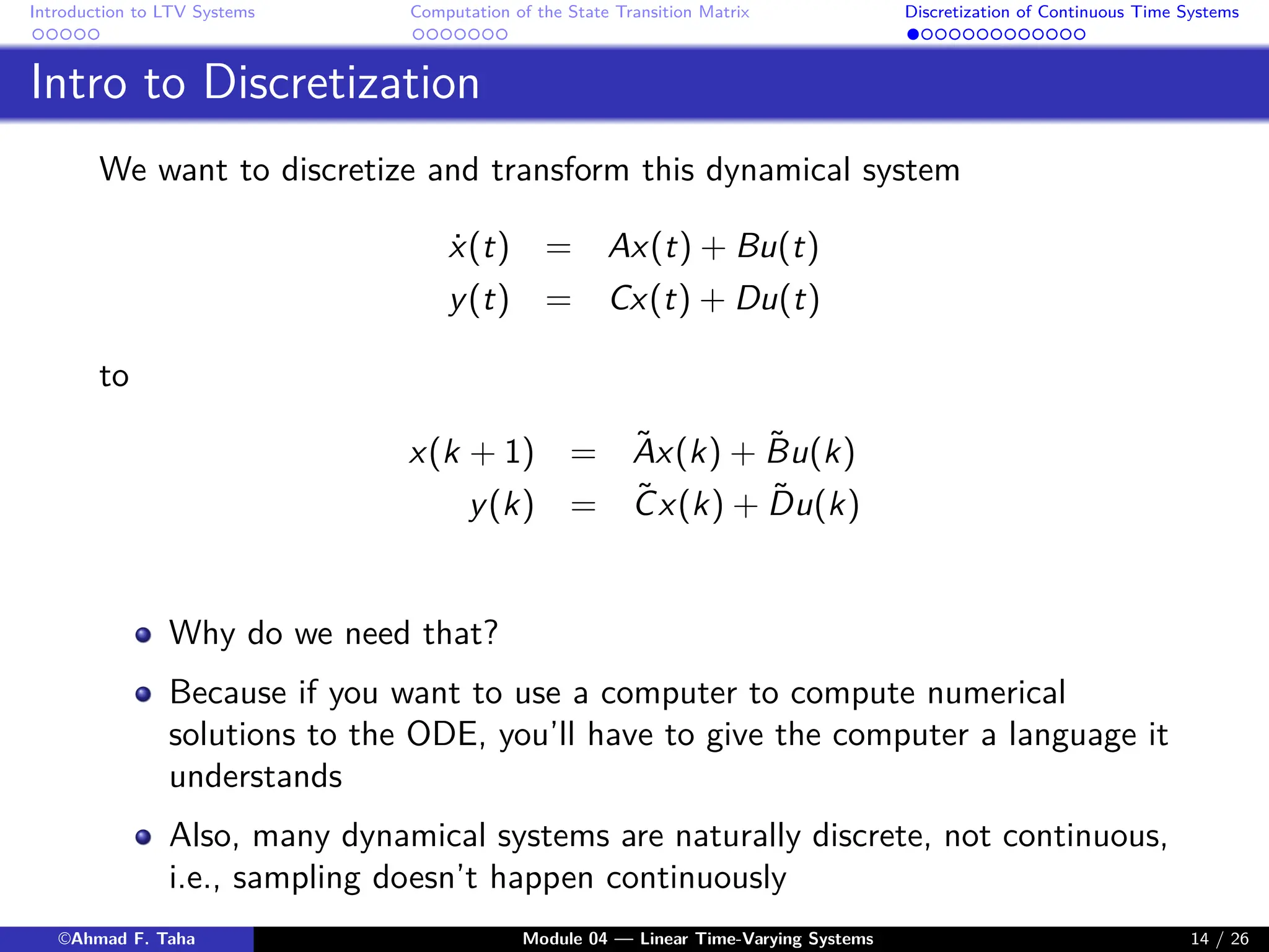 Introduction to LTV Systems Computation of the State Transition Matrix Discretization of Continuous Time Systems
Intro to Discretization
We want to discretize and transform this dynamical system
ẋ(t) = Ax(t) + Bu(t)
y(t) = Cx(t) + Du(t)
to
x(k + 1) = Ãx(k) + B̃u(k)
y(k) = C̃x(k) + D̃u(k)
Why do we need that?
Because if you want to use a computer to compute numerical
solutions to the ODE, you’ll have to give the computer a language it
understands
Also, many dynamical systems are naturally discrete, not continuous,
i.e., sampling doesn’t happen continuously
©Ahmad F. Taha Module 04 — Linear Time-Varying Systems 14 / 26
 