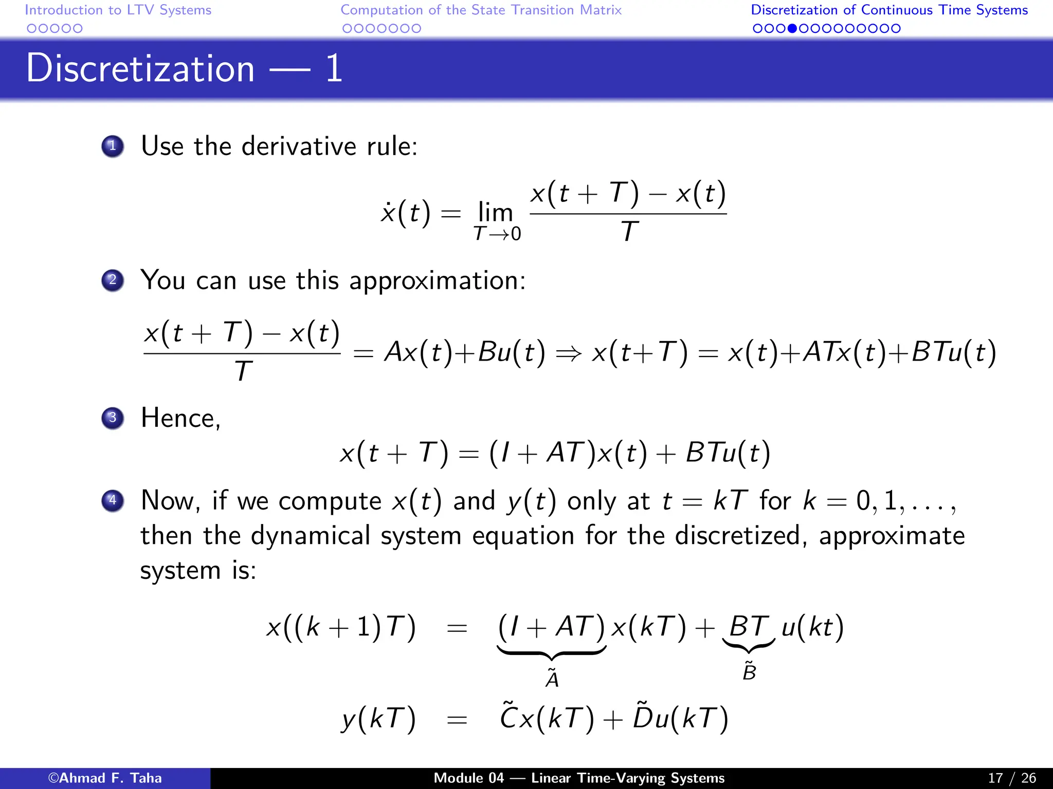 Introduction to LTV Systems Computation of the State Transition Matrix Discretization of Continuous Time Systems
Discretization — 1
1 Use the derivative rule:
ẋ(t) = lim
T→0
x(t + T) − x(t)
T
2 You can use this approximation:
x(t + T) − x(t)
T
= Ax(t)+Bu(t) ⇒ x(t+T) = x(t)+ATx(t)+BTu(t)
3 Hence,
x(t + T) = (I + AT)x(t) + BTu(t)
4 Now, if we compute x(t) and y(t) only at t = kT for k = 0, 1, . . . ,
then the dynamical system equation for the discretized, approximate
system is:
x((k + 1)T) = (I + AT)
| {z }
Ã
x(kT) + BT
|{z}
B̃
u(kt)
y(kT) = C̃x(kT) + D̃u(kT)
©Ahmad F. Taha Module 04 — Linear Time-Varying Systems 17 / 26
 