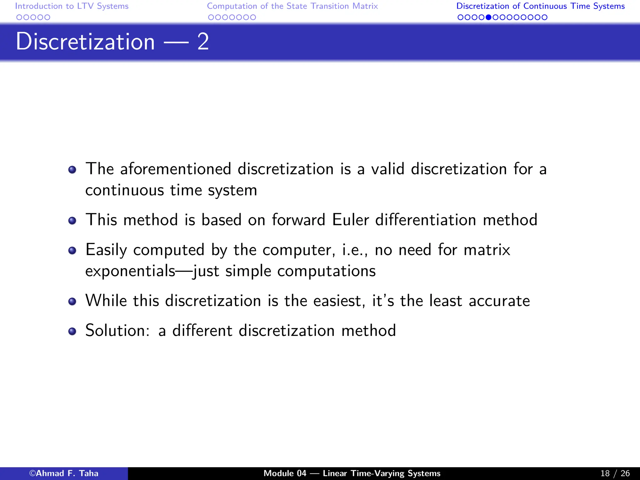 Introduction to LTV Systems Computation of the State Transition Matrix Discretization of Continuous Time Systems
Discretization — 2
The aforementioned discretization is a valid discretization for a
continuous time system
This method is based on forward Euler differentiation method
Easily computed by the computer, i.e., no need for matrix
exponentials—just simple computations
While this discretization is the easiest, it’s the least accurate
Solution: a different discretization method
©Ahmad F. Taha Module 04 — Linear Time-Varying Systems 18 / 26
 
