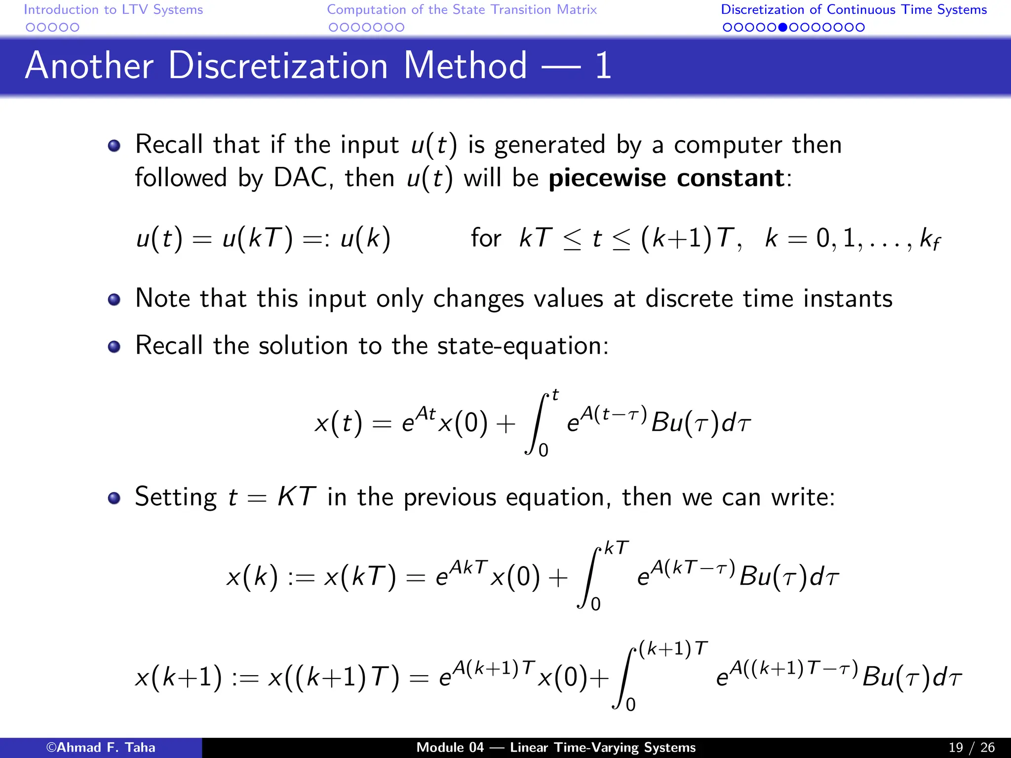 Introduction to LTV Systems Computation of the State Transition Matrix Discretization of Continuous Time Systems
Another Discretization Method — 1
Recall that if the input u(t) is generated by a computer then
followed by DAC, then u(t) will be piecewise constant:
u(t) = u(kT) =: u(k) for kT ≤ t ≤ (k+1)T, k = 0, 1, . . . , kf
Note that this input only changes values at discrete time instants
Recall the solution to the state-equation:
x(t) = eAt
x(0) +
Z t
0
eA(t−τ)
Bu(τ)dτ
Setting t = KT in the previous equation, then we can write:
x(k) := x(kT) = eAkT
x(0) +
Z kT
0
eA(kT−τ)
Bu(τ)dτ
x(k+1) := x((k+1)T) = eA(k+1)T
x(0)+
Z (k+1)T
0
eA((k+1)T−τ)
Bu(τ)dτ
©Ahmad F. Taha Module 04 — Linear Time-Varying Systems 19 / 26
 
