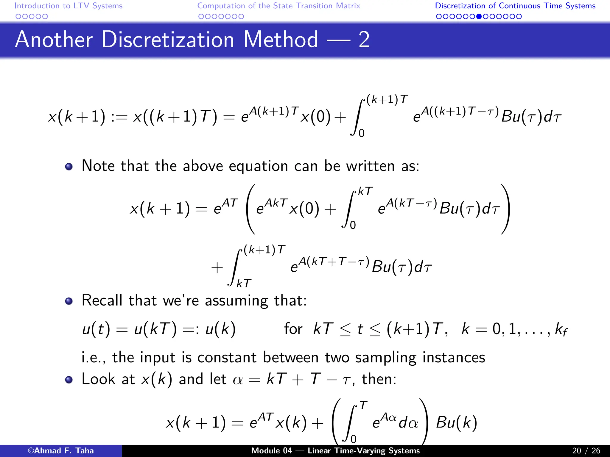 Introduction to LTV Systems Computation of the State Transition Matrix Discretization of Continuous Time Systems
Another Discretization Method — 2
x(k +1) := x((k +1)T) = eA(k+1)T
x(0)+
Z (k+1)T
0
eA((k+1)T−τ)
Bu(τ)dτ
Note that the above equation can be written as:
x(k + 1) = eAT
eAkT
x(0) +
Z kT
0
eA(kT−τ)
Bu(τ)dτ
!
+
Z (k+1)T
kT
eA(kT+T−τ)
Bu(τ)dτ
Recall that we’re assuming that:
u(t) = u(kT) =: u(k) for kT ≤ t ≤ (k+1)T, k = 0, 1, . . . , kf
i.e., the input is constant between two sampling instances
Look at x(k) and let α = kT + T − τ, then:
x(k + 1) = eAT
x(k) +
Z T
0
eAα
dα
!
Bu(k)
©Ahmad F. Taha Module 04 — Linear Time-Varying Systems 20 / 26
 