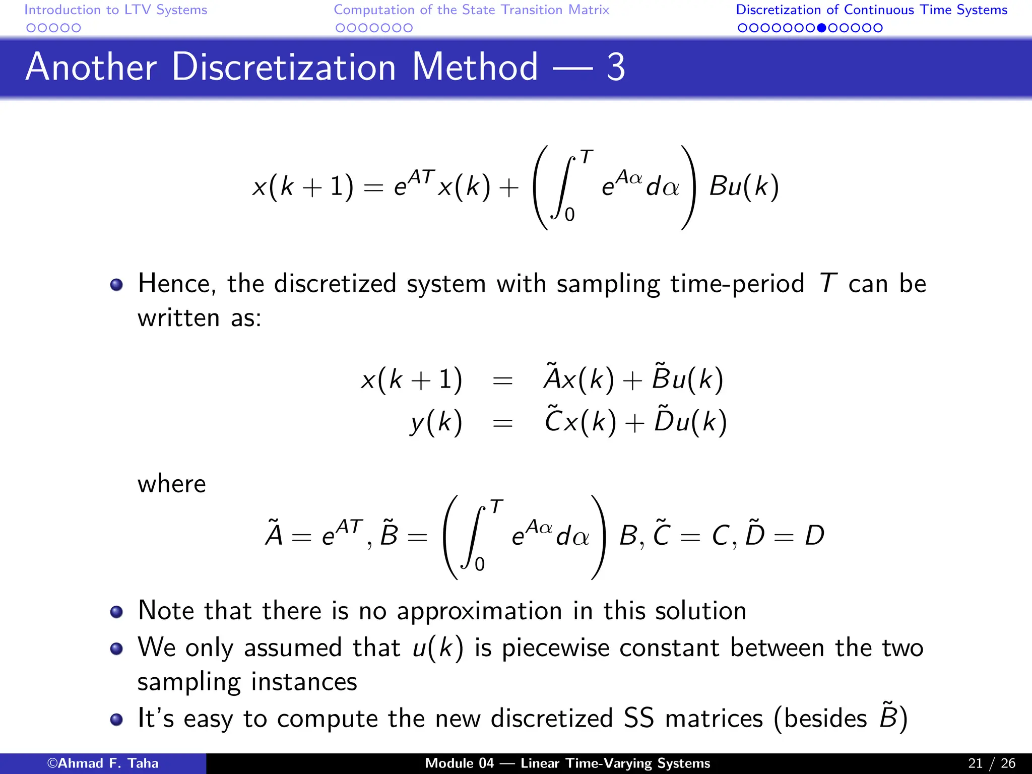 Introduction to LTV Systems Computation of the State Transition Matrix Discretization of Continuous Time Systems
Another Discretization Method — 3
x(k + 1) = eAT
x(k) +
Z T
0
eAα
dα
!
Bu(k)
Hence, the discretized system with sampling time-period T can be
written as:
x(k + 1) = Ãx(k) + B̃u(k)
y(k) = C̃x(k) + D̃u(k)
where
Ã = eAT
, B̃ =
Z T
0
eAα
dα
!
B, C̃ = C, D̃ = D
Note that there is no approximation in this solution
We only assumed that u(k) is piecewise constant between the two
sampling instances
It’s easy to compute the new discretized SS matrices (besides B̃)
©Ahmad F. Taha Module 04 — Linear Time-Varying Systems 21 / 26
 