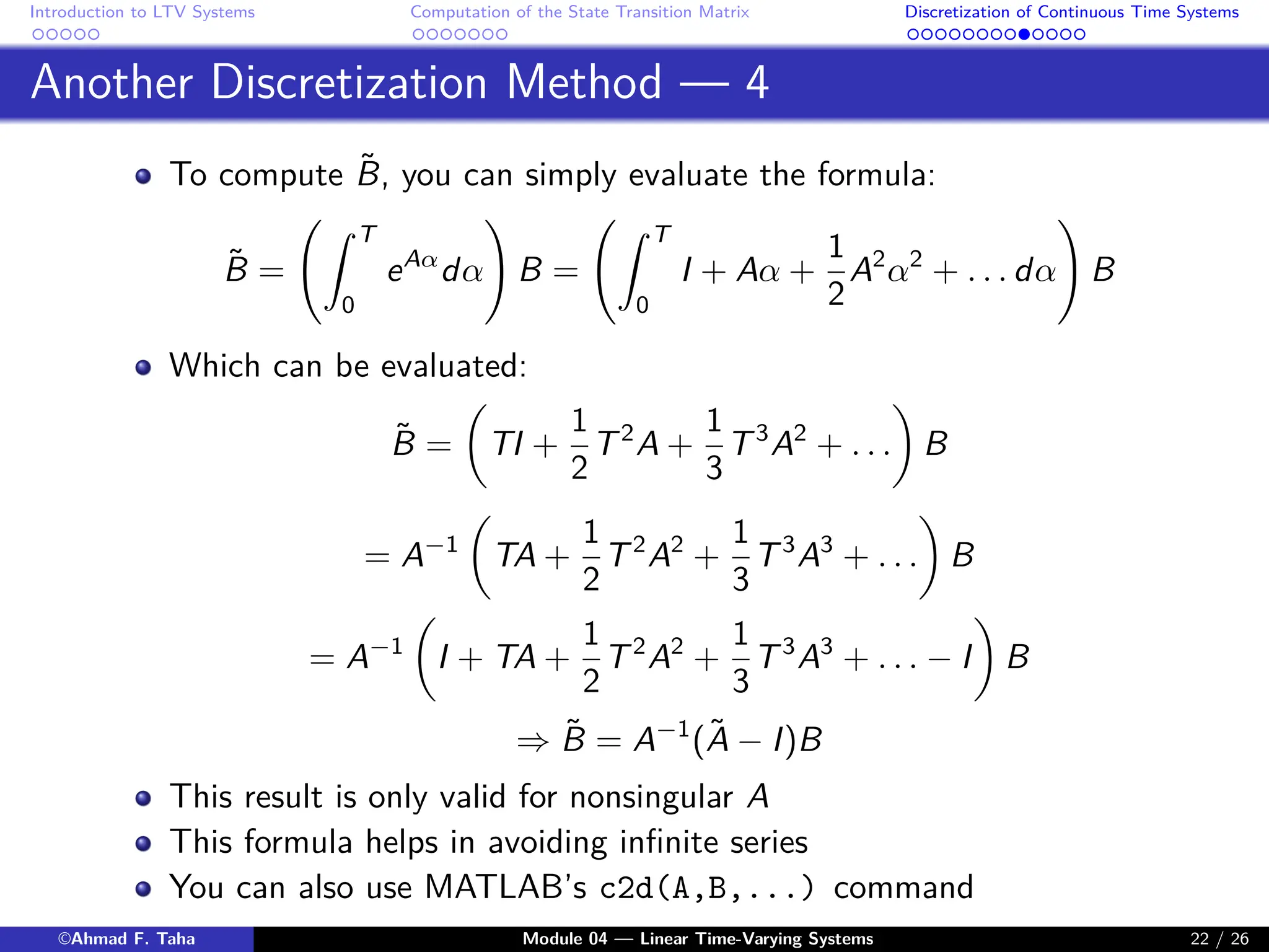 Introduction to LTV Systems Computation of the State Transition Matrix Discretization of Continuous Time Systems
Another Discretization Method — 4
To compute B̃, you can simply evaluate the formula:
B̃ =
Z T
0
eAα
dα
!
B =
Z T
0
I + Aα +
1
2
A2
α2
+ . . . dα
!
B
Which can be evaluated:
B̃ =

TI +
1
2
T2
A +
1
3
T3
A2
+ . . .

B
= A−1

TA +
1
2
T2
A2
+
1
3
T3
A3
+ . . .

B
= A−1

I + TA +
1
2
T2
A2
+
1
3
T3
A3
+ . . . − I

B
⇒ B̃ = A−1
(Ã − I)B
This result is only valid for nonsingular A
This formula helps in avoiding infinite series
You can also use MATLAB’s c2d(A,B,...) command
©Ahmad F. Taha Module 04 — Linear Time-Varying Systems 22 / 26
 