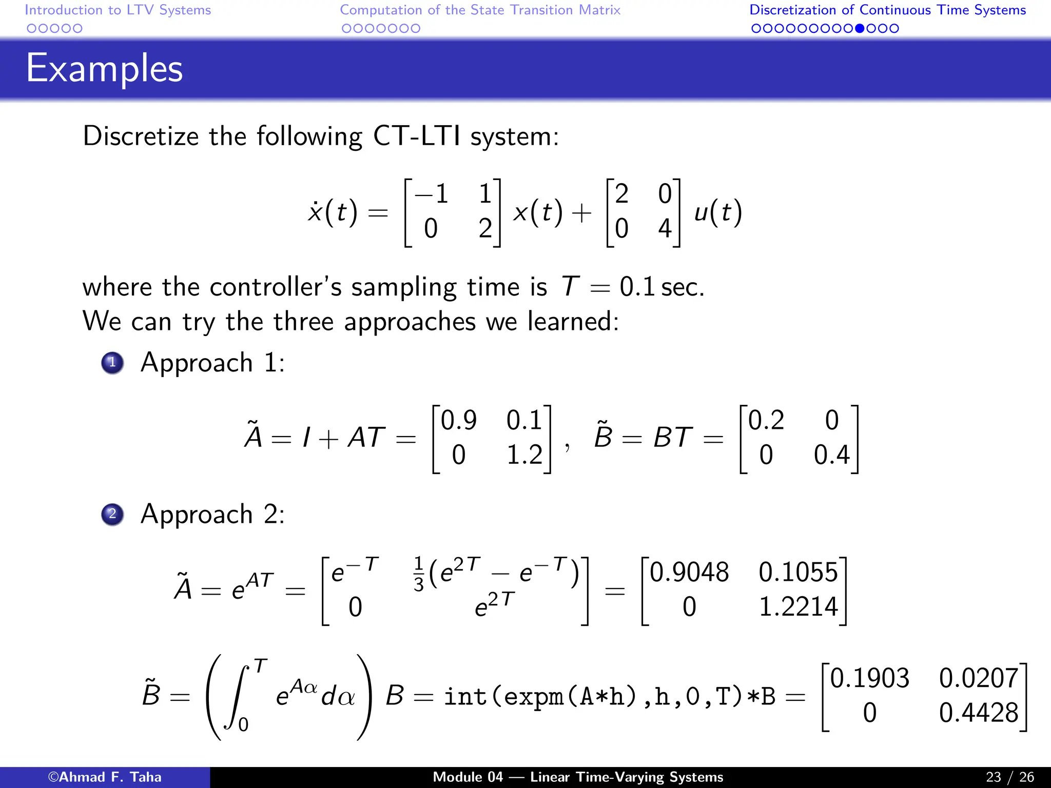 Introduction to LTV Systems Computation of the State Transition Matrix Discretization of Continuous Time Systems
Examples
Discretize the following CT-LTI system:
ẋ(t) =

−1 1
0 2

x(t) +

2 0
0 4

u(t)
where the controller’s sampling time is T = 0.1 sec.
We can try the three approaches we learned:
1 Approach 1:
Ã = I + AT =

0.9 0.1
0 1.2

, B̃ = BT =

0.2 0
0 0.4

2 Approach 2:
Ã = eAT
=

e−T 1
3 (e2T
− e−T
)
0 e2T

=

0.9048 0.1055
0 1.2214

B̃ =
Z T
0
eAα
dα
!
B = int(expm(A*h),h,0,T)*B =

0.1903 0.0207
0 0.4428

©Ahmad F. Taha Module 04 — Linear Time-Varying Systems 23 / 26
 