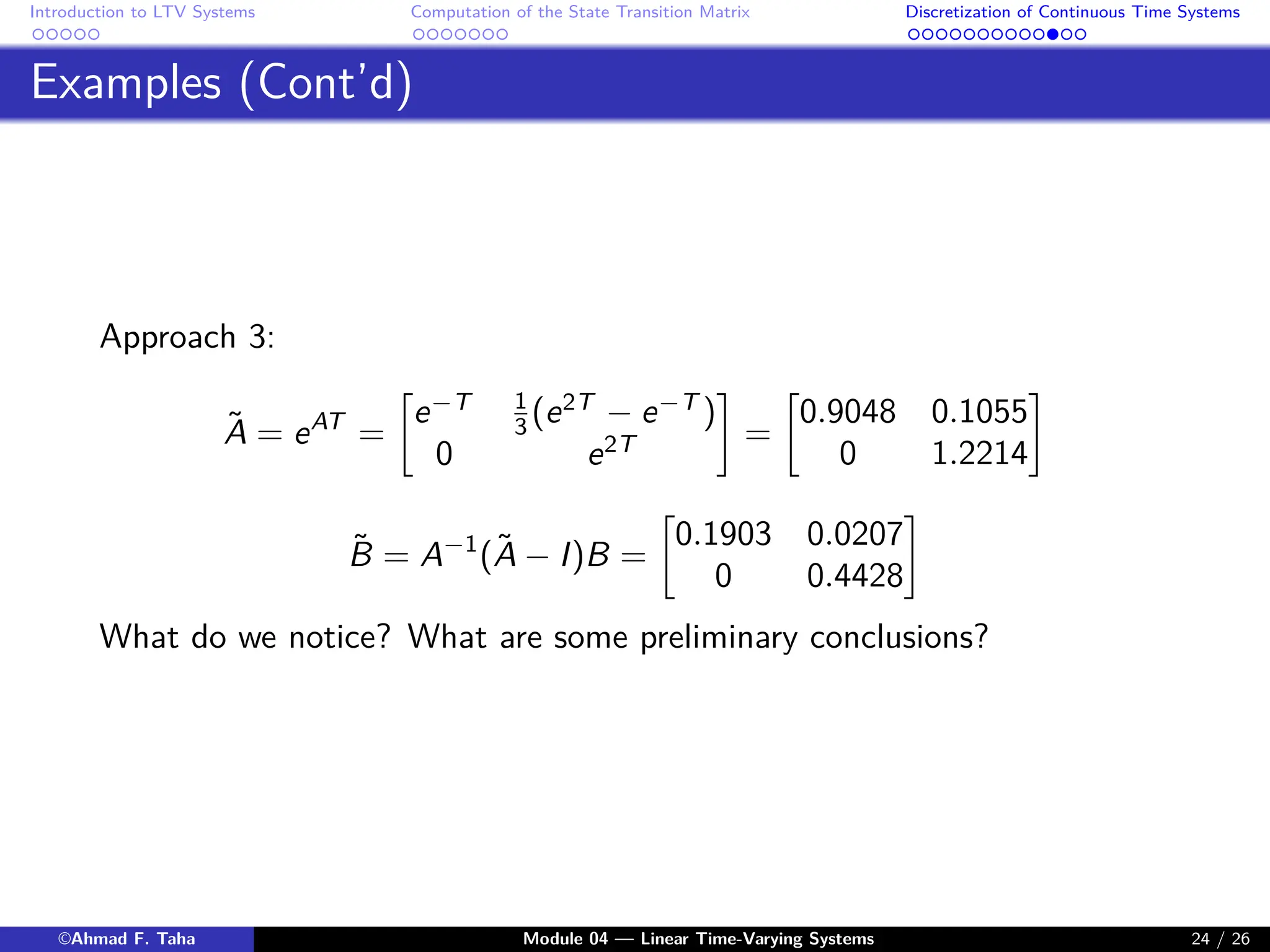 Introduction to LTV Systems Computation of the State Transition Matrix Discretization of Continuous Time Systems
Examples (Cont’d)
Approach 3:
Ã = eAT
=

e−T 1
3 (e2T
− e−T
)
0 e2T

=

0.9048 0.1055
0 1.2214

B̃ = A−1
(Ã − I)B =

0.1903 0.0207
0 0.4428

What do we notice? What are some preliminary conclusions?
©Ahmad F. Taha Module 04 — Linear Time-Varying Systems 24 / 26
 