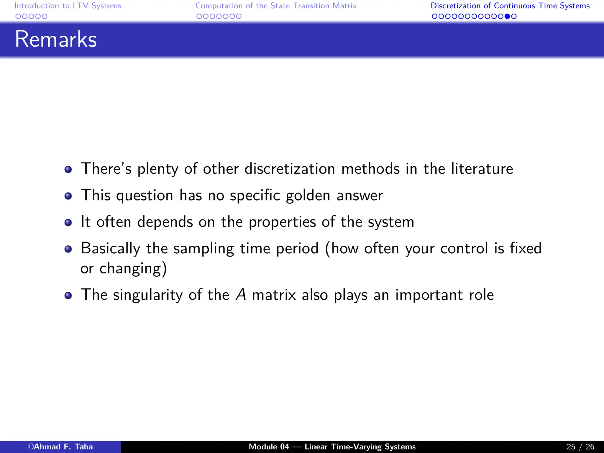Introduction to LTV Systems Computation of the State Transition Matrix Discretization of Continuous Time Systems
Remarks
There’s plenty of other discretization methods in the literature
This question has no specific golden answer
It often depends on the properties of the system
Basically the sampling time period (how often your control is fixed
or changing)
The singularity of the A matrix also plays an important role
©Ahmad F. Taha Module 04 — Linear Time-Varying Systems 25 / 26
 