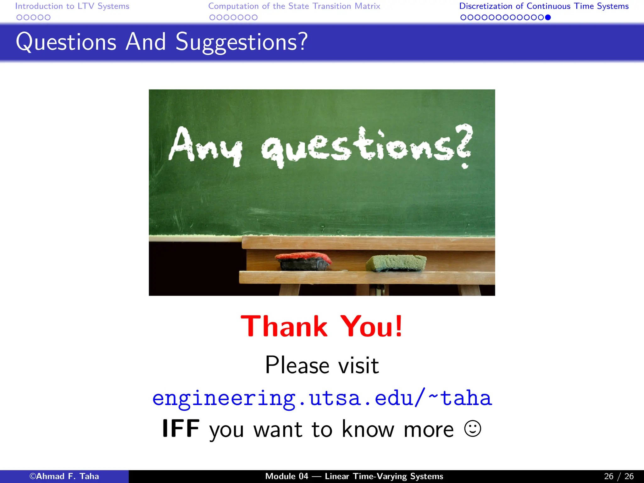 Introduction to LTV Systems Computation of the State Transition Matrix Discretization of Continuous Time Systems
Questions And Suggestions?
Thank You!
Please visit
engineering.utsa.edu/˜taha
IFF you want to know more ,
©Ahmad F. Taha Module 04 — Linear Time-Varying Systems 26 / 26
 