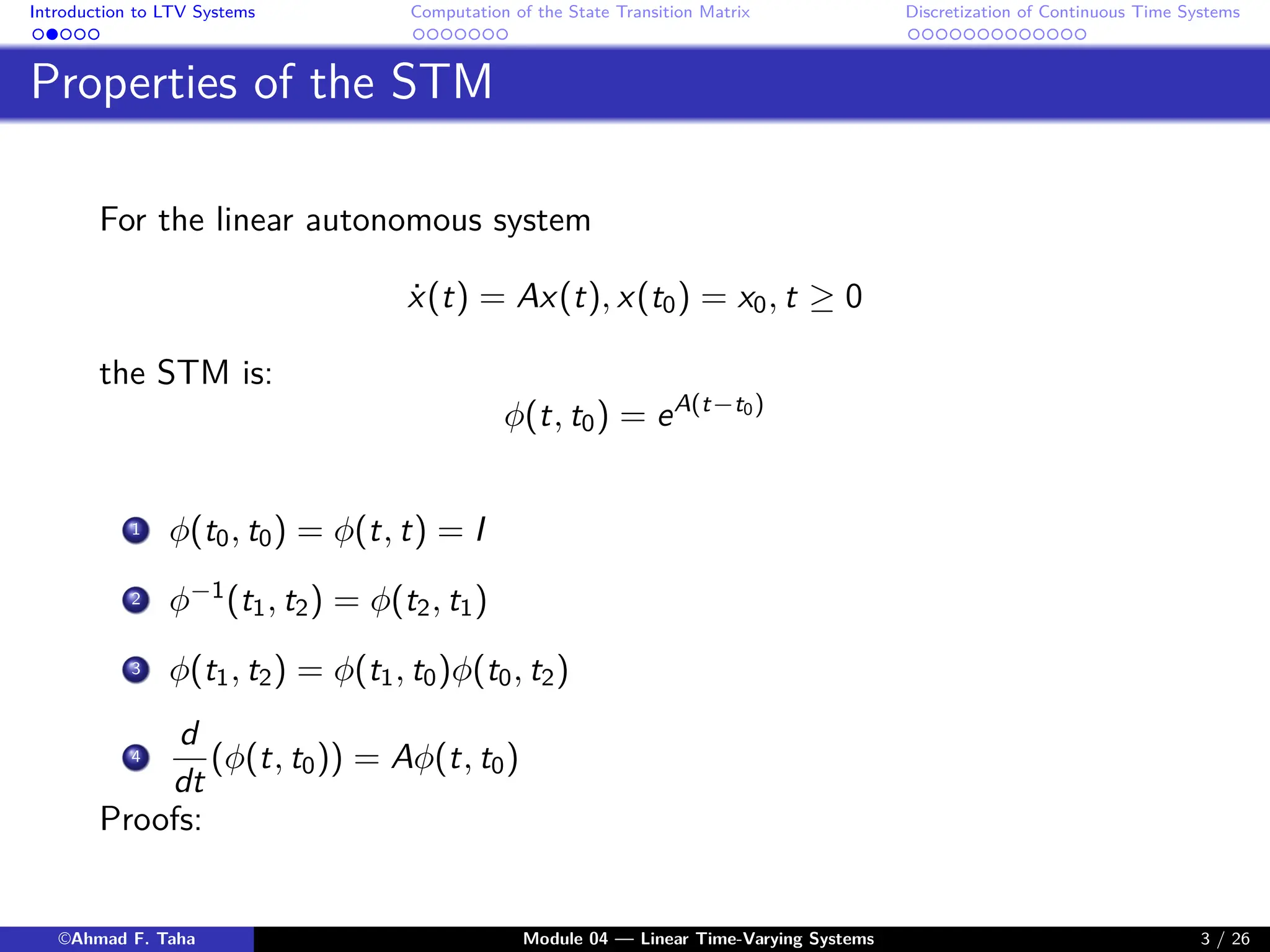 Introduction to LTV Systems Computation of the State Transition Matrix Discretization of Continuous Time Systems
Properties of the STM
For the linear autonomous system
ẋ(t) = Ax(t), x(t0) = x0, t ≥ 0
the STM is:
φ(t, t0) = eA(t−t0)
1 φ(t0, t0) = φ(t, t) = I
2 φ−1
(t1, t2) = φ(t2, t1)
3 φ(t1, t2) = φ(t1, t0)φ(t0, t2)
4
d
dt
(φ(t, t0)) = Aφ(t, t0)
Proofs:
©Ahmad F. Taha Module 04 — Linear Time-Varying Systems 3 / 26
 