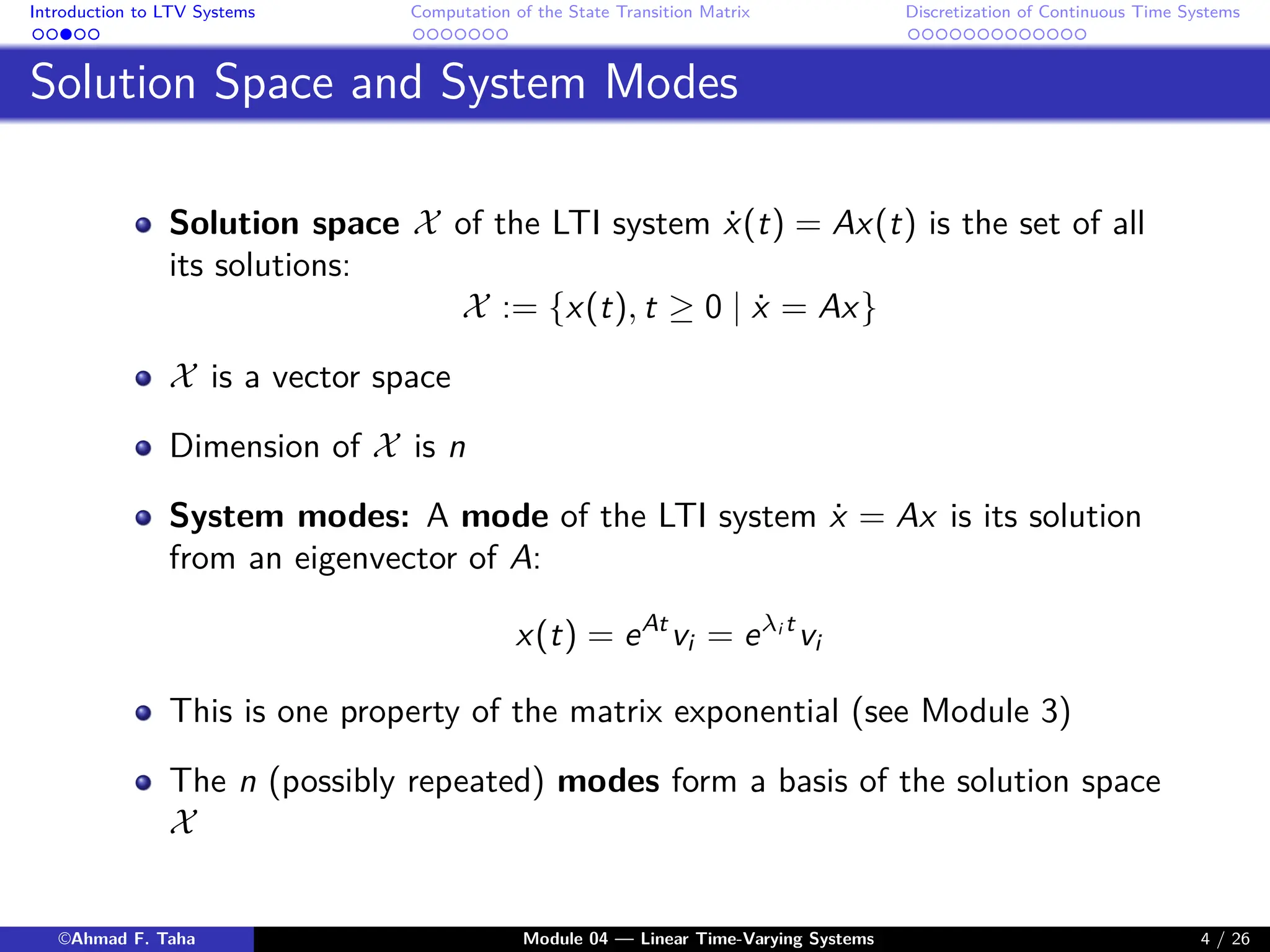 Introduction to LTV Systems Computation of the State Transition Matrix Discretization of Continuous Time Systems
Solution Space and System Modes
Solution space X of the LTI system ẋ(t) = Ax(t) is the set of all
its solutions:
X := {x(t), t ≥ 0 | ẋ = Ax}
X is a vector space
Dimension of X is n
System modes: A mode of the LTI system ẋ = Ax is its solution
from an eigenvector of A:
x(t) = eAt
vi = eλi t
vi
This is one property of the matrix exponential (see Module 3)
The n (possibly repeated) modes form a basis of the solution space
X
©Ahmad F. Taha Module 04 — Linear Time-Varying Systems 4 / 26
 
