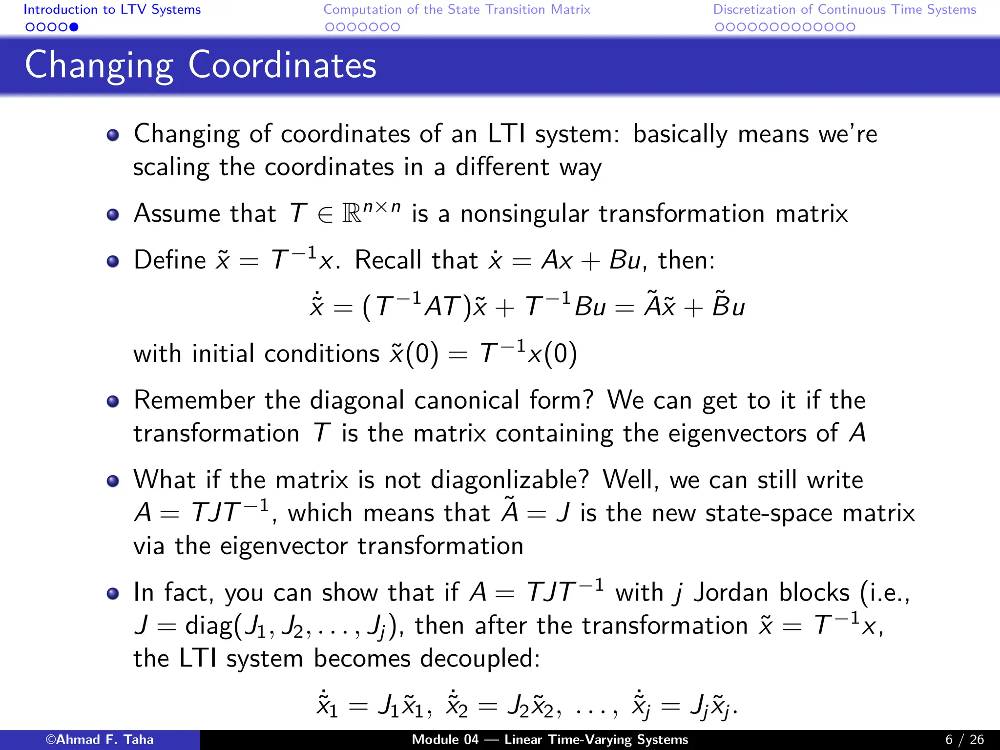 Introduction to LTV Systems Computation of the State Transition Matrix Discretization of Continuous Time Systems
Changing Coordinates
Changing of coordinates of an LTI system: basically means we’re
scaling the coordinates in a different way
Assume that T ∈ Rn×n
is a nonsingular transformation matrix
Define x̃ = T−1
x. Recall that ẋ = Ax + Bu, then:
˙
x̃ = (T−1
AT)x̃ + T−1
Bu = Ãx̃ + B̃u
with initial conditions x̃(0) = T−1
x(0)
Remember the diagonal canonical form? We can get to it if the
transformation T is the matrix containing the eigenvectors of A
What if the matrix is not diagonlizable? Well, we can still write
A = TJT−1
, which means that Ã = J is the new state-space matrix
via the eigenvector transformation
In fact, you can show that if A = TJT−1
with j Jordan blocks (i.e.,
J = diag(J1, J2, . . . , Jj ), then after the transformation x̃ = T−1
x,
the LTI system becomes decoupled:
˙
x̃1 = J1x̃1, ˙
x̃2 = J2x̃2, . . . , ˙
x̃j = Jj x̃j .
©Ahmad F. Taha Module 04 — Linear Time-Varying Systems 6 / 26
 