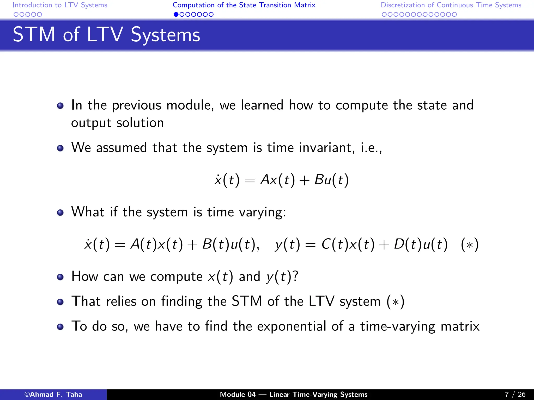Introduction to LTV Systems Computation of the State Transition Matrix Discretization of Continuous Time Systems
STM of LTV Systems
In the previous module, we learned how to compute the state and
output solution
We assumed that the system is time invariant, i.e.,
ẋ(t) = Ax(t) + Bu(t)
What if the system is time varying:
ẋ(t) = A(t)x(t) + B(t)u(t), y(t) = C(t)x(t) + D(t)u(t) (∗)
How can we compute x(t) and y(t)?
That relies on finding the STM of the LTV system (∗)
To do so, we have to find the exponential of a time-varying matrix
©Ahmad F. Taha Module 04 — Linear Time-Varying Systems 7 / 26
 