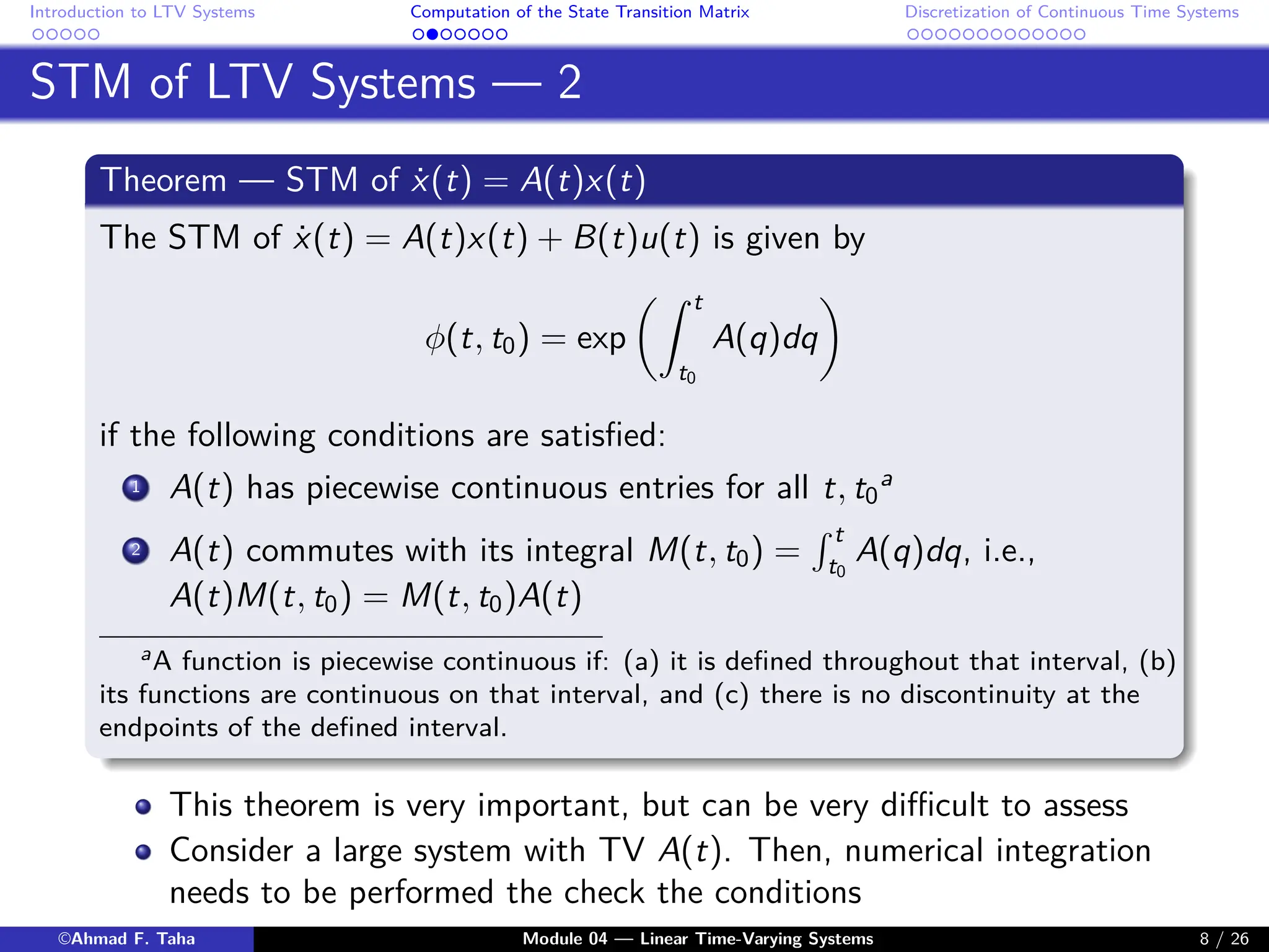 Introduction to LTV Systems Computation of the State Transition Matrix Discretization of Continuous Time Systems
STM of LTV Systems — 2
Theorem — STM of ẋ(t) = A(t)x(t)
The STM of ẋ(t) = A(t)x(t) + B(t)u(t) is given by
φ(t, t0) = exp
Z t
t0
A(q)dq

if the following conditions are satisfied:
1 A(t) has piecewise continuous entries for all t, t0
a
2 A(t) commutes with its integral M(t, t0) =
R t
t0
A(q)dq, i.e.,
A(t)M(t, t0) = M(t, t0)A(t)
aA function is piecewise continuous if: (a) it is defined throughout that interval, (b)
its functions are continuous on that interval, and (c) there is no discontinuity at the
endpoints of the defined interval.
This theorem is very important, but can be very difficult to assess
Consider a large system with TV A(t). Then, numerical integration
needs to be performed the check the conditions
©Ahmad F. Taha Module 04 — Linear Time-Varying Systems 8 / 26
 