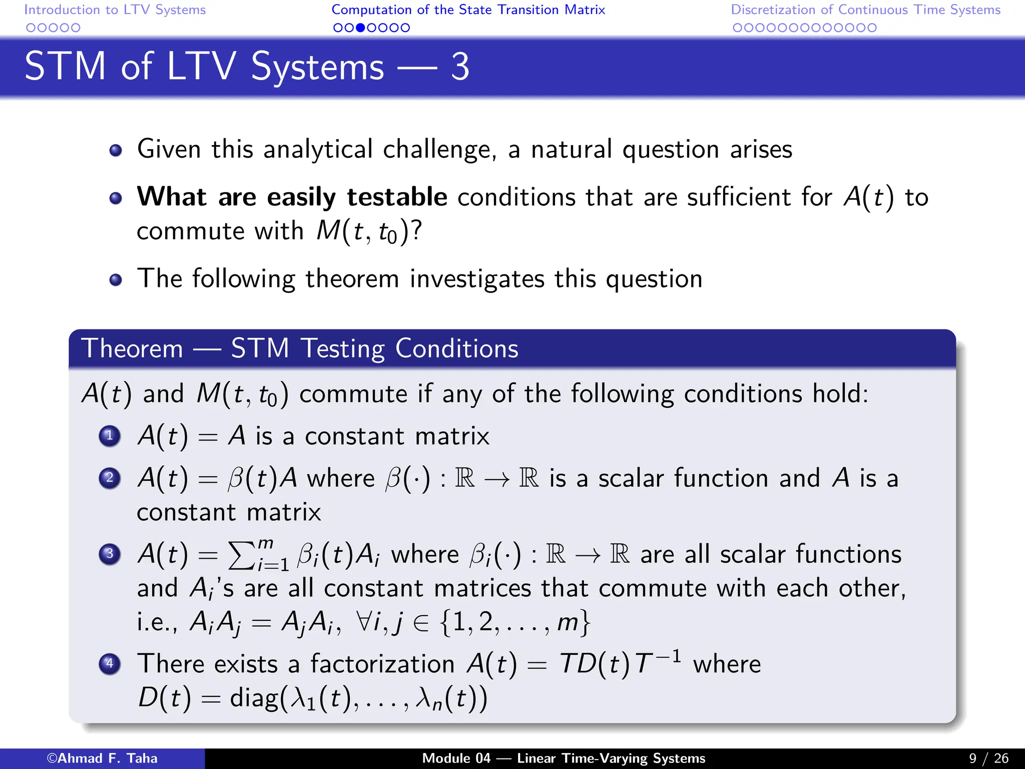 Introduction to LTV Systems Computation of the State Transition Matrix Discretization of Continuous Time Systems
STM of LTV Systems — 3
Given this analytical challenge, a natural question arises
What are easily testable conditions that are sufficient for A(t) to
commute with M(t, t0)?
The following theorem investigates this question
Theorem — STM Testing Conditions
A(t) and M(t, t0) commute if any of the following conditions hold:
1 A(t) = A is a constant matrix
2 A(t) = β(t)A where β(·) : R → R is a scalar function and A is a
constant matrix
3 A(t) =
Pm
i=1 βi (t)Ai where βi (·) : R → R are all scalar functions
and Ai ’s are all constant matrices that commute with each other,
i.e., Ai Aj = Aj Ai , ∀i, j ∈ {1, 2, . . . , m}
4 There exists a factorization A(t) = TD(t)T−1
where
D(t) = diag(λ1(t), . . . , λn(t))
©Ahmad F. Taha Module 04 — Linear Time-Varying Systems 9 / 26
 