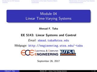 Introduction to LTV Systems Computation of the State Transition Matrix Discretization of Continuous Time Systems
Module 04
Linear Time-Varying Systems
Ahmad F. Taha
EE 5143: Linear Systems and Control
Email: ahmad.taha@utsa.edu
Webpage: http://engineering.utsa.edu/˜taha
September 26, 2017
©Ahmad F. Taha Module 04 — Linear Time-Varying Systems 1 / 26
 