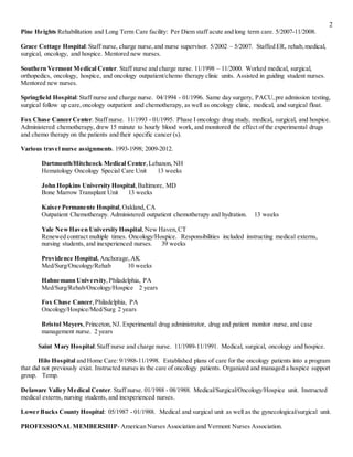 2
Pine Heights Rehabilitation and Long Term Care facility: Per Diem staff acute and long term care. 5/2007-11/2008.
Grace Cottage Hospital:Staff nurse, charge nurse,and nurse supervisor. 5/2002 – 5/2007. Staffed ER, rehab,medical,
surgical, oncology, and hospice. Mentored new nurses.
Southern Vermont Medical Center. Staff nurse and charge nurse. 11/1998 – 11/2000. Worked medical, surgical,
orthopedics, oncology, hospice, and oncology outpatient/chemo therapy clinic units. Assisted in guiding student nurses.
Mentored new nurses.
Springfield Hospital:Staff nurse and charge nurse. 04/1994 - 01/1996. Same day surgery, PACU,pre admission testing,
surgical follow up care,oncology outpatient and chemotherapy, as well as oncology clinic, medical, and surgical float.
Fox Chase Cancer Center. Staff nurse. 11/1993 - 01/1995. Phase I oncology drug study, medical, surgical, and hospice.
Administered chemotherapy, drew 15 minute to hourly blood work, and monitored the effect of the experimental drugs
and chemo therapy on the patients and their specific cancer (s).
Various travel nurse assignments. 1993-1998; 2009-2012.
Dartmouth/Hitchcock Medical Center,Lebanon, NH
Hematology Oncology Special Care Unit 13 weeks
John Hopkins University Hospital,Baltimore, MD
Bone Marrow Transplant Unit 13 weeks
Kaiser Permanente Hospital,Oakland, CA
Outpatient Chemotherapy. Administered outpatient chemotherapy and hydration. 13 weeks
Yale NewHaven University Hospital,New Haven,CT
Renewed contract multiple times. Oncology/Hospice. Responsibilities included instructing medical externs,
nursing students, and inexperienced nurses. 39 weeks
Providence Hospital,Anchorage,AK
Med/Surg/Oncology/Rehab 10 weeks
Hahnemann University,Philadelphia, PA
Med/Surg/Rehab/Oncology/Hospice 2 years
Fox Chase Cancer,Philadelphia, PA
Oncology/Hospice/Med/Surg 2 years
Bristol Meyers,Princeton,NJ. Experimental drug administrator, drug and patient monitor nurse, and case
management nurse. 2 years
Saint Mary Hospital:Staff nurse and charge nurse. 11/1989-11/1991. Medical, surgical, oncology and hospice.
Hilo Hospital and Home Care:9/1988-11/1998. Established plans of care for the oncology patients into a program
that did not previously exist. Instructed nurses in the care of oncology patients. Organized and managed a hospice support
group. Temp.
Delaware Valley Medical Center. Staff nurse. 01/1988 - 08/1988. Medical/Surgical/Oncology/Hospice unit. Instructed
medical externs, nursing students, and inexperienced nurses.
Lower Bucks County Hospital: 05/1987 - 01/1988. Medical and surgical unit as well as the gynecological/surgical unit.
PROFESSIONAL MEMBERSHIP- American Nurses Association and Vermont Nurses Association.
 