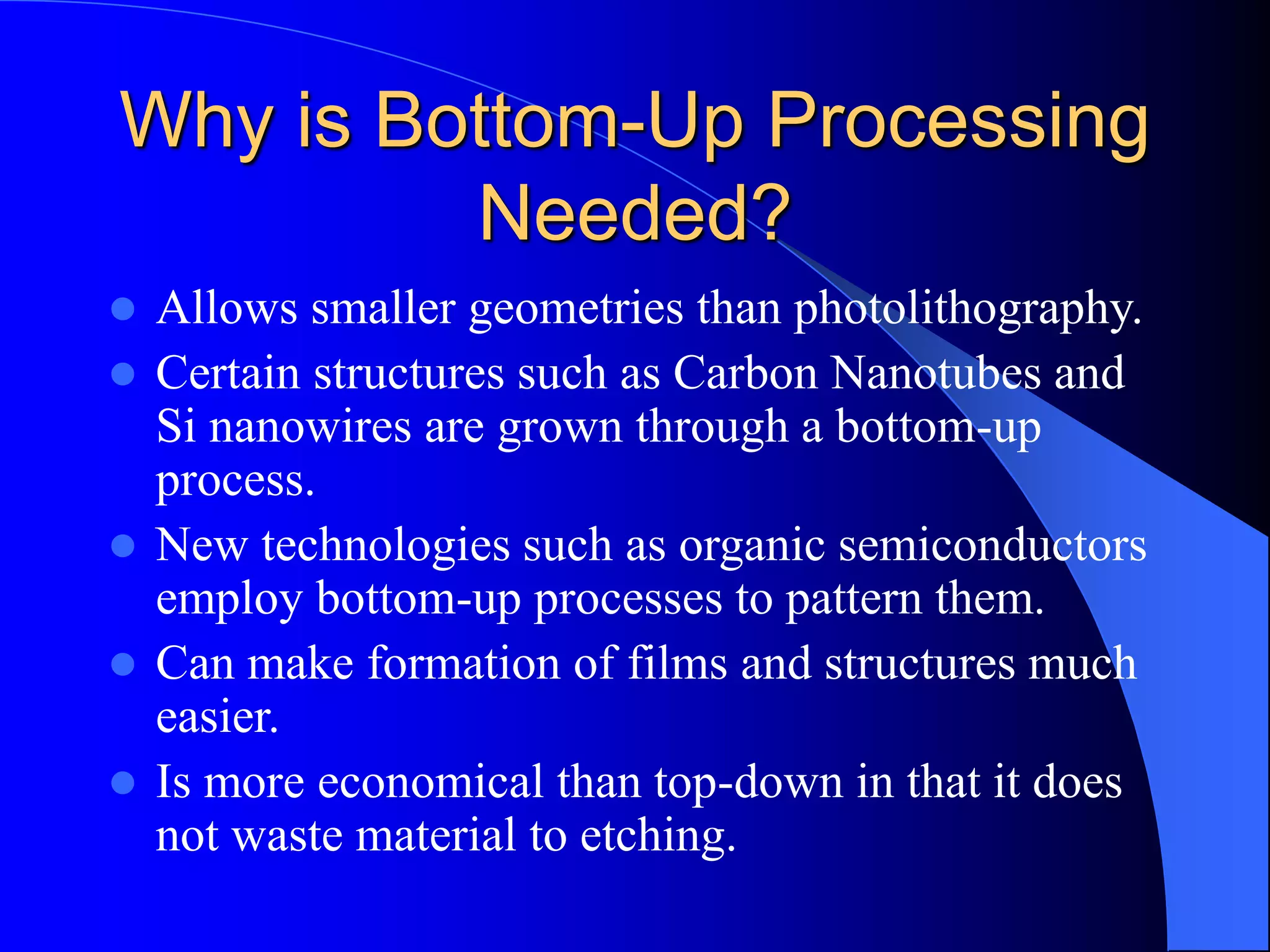 Why is Bottom-Up Processing
Needed?
 Allows smaller geometries than photolithography.
 Certain structures such as Carbon Nanotubes and
Si nanowires are grown through a bottom-up
process.
 New technologies such as organic semiconductors
employ bottom-up processes to pattern them.
 Can make formation of films and structures much
easier.
 Is more economical than top-down in that it does
not waste material to etching.
 