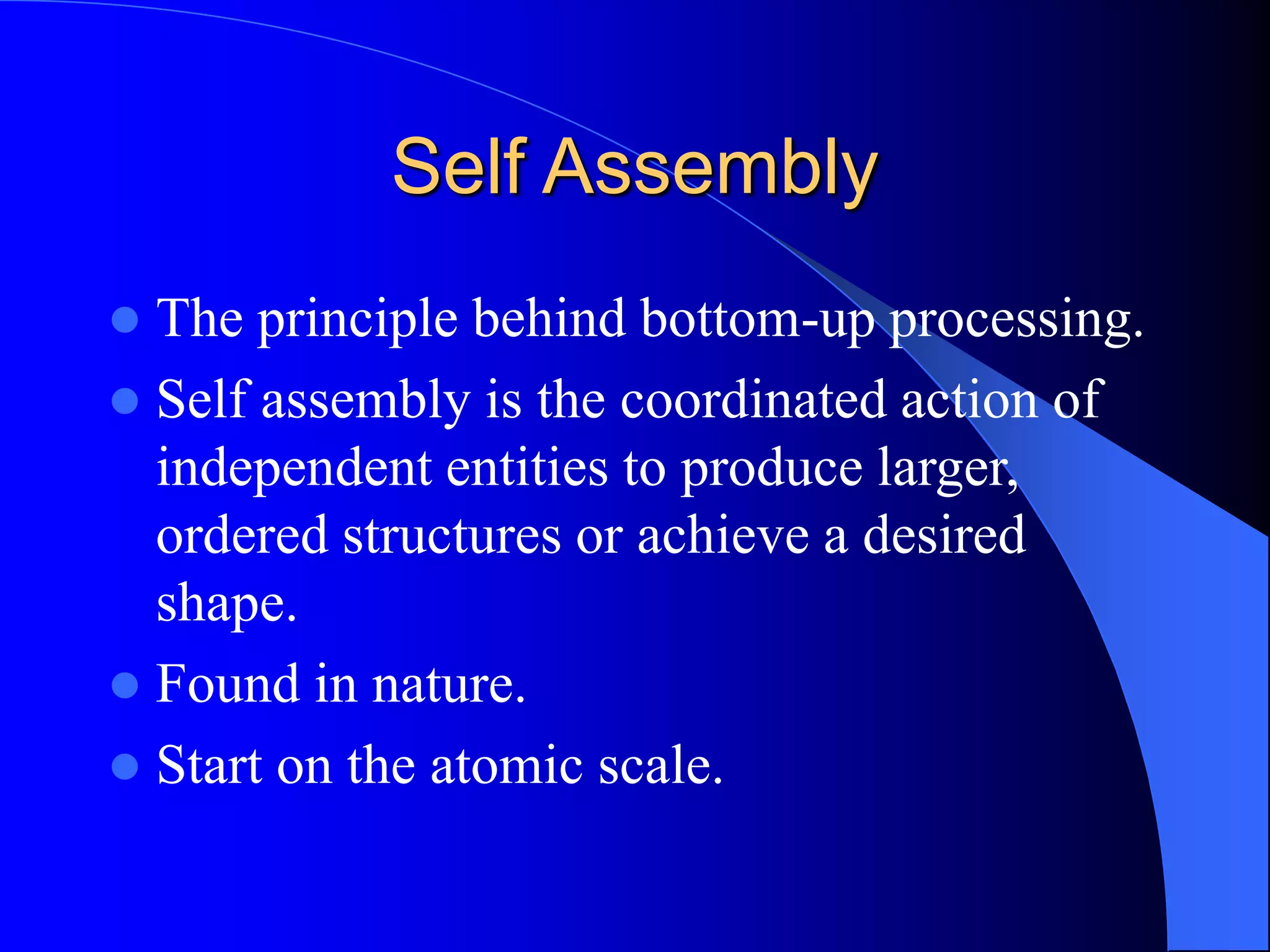 Self Assembly
 The principle behind bottom-up processing.
 Self assembly is the coordinated action of
independent entities to produce larger,
ordered structures or achieve a desired
shape.
 Found in nature.
 Start on the atomic scale.
 