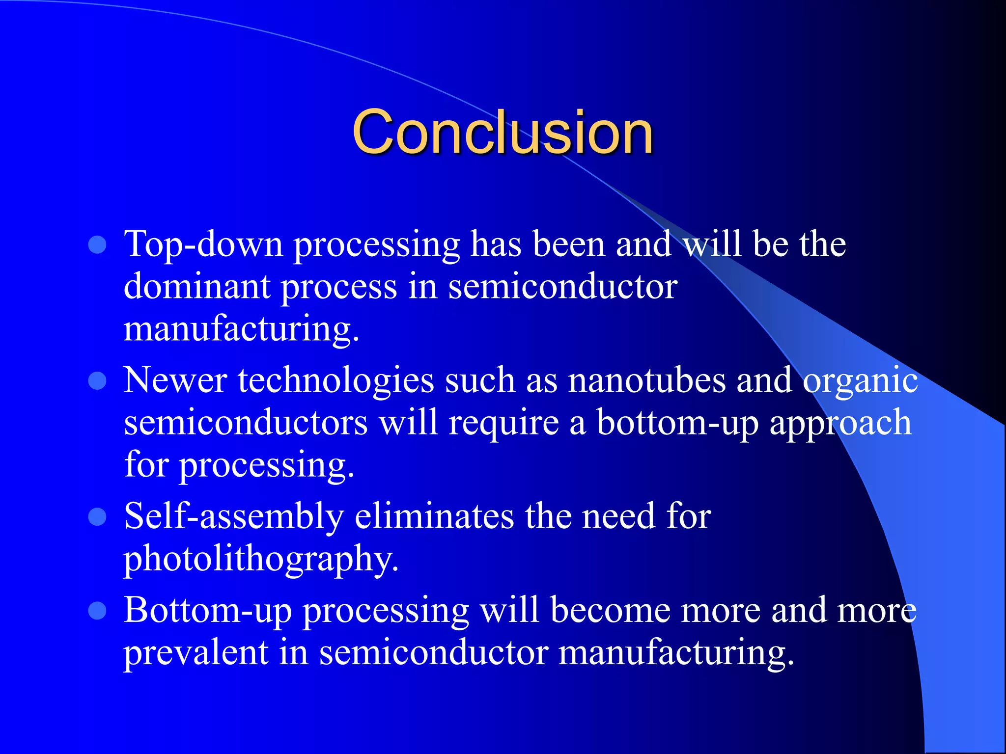 Conclusion
 Top-down processing has been and will be the
dominant process in semiconductor
manufacturing.
 Newer technologies such as nanotubes and organic
semiconductors will require a bottom-up approach
for processing.
 Self-assembly eliminates the need for
photolithography.
 Bottom-up processing will become more and more
prevalent in semiconductor manufacturing.
 