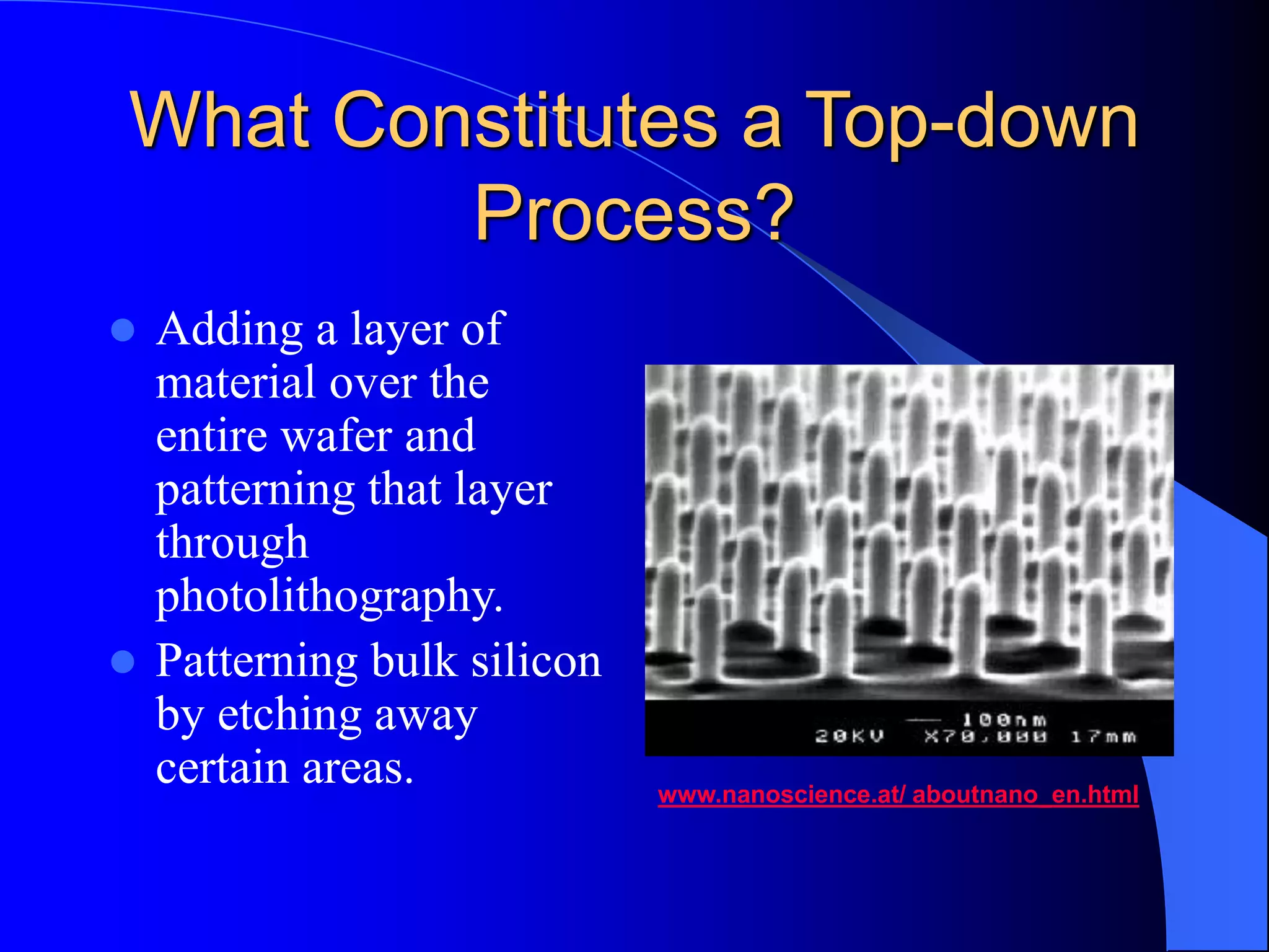 What Constitutes a Top-down
Process?
 Adding a layer of
material over the
entire wafer and
patterning that layer
through
photolithography.
 Patterning bulk silicon
by etching away
certain areas. www.nanoscience.at/ aboutnano_en.html
 