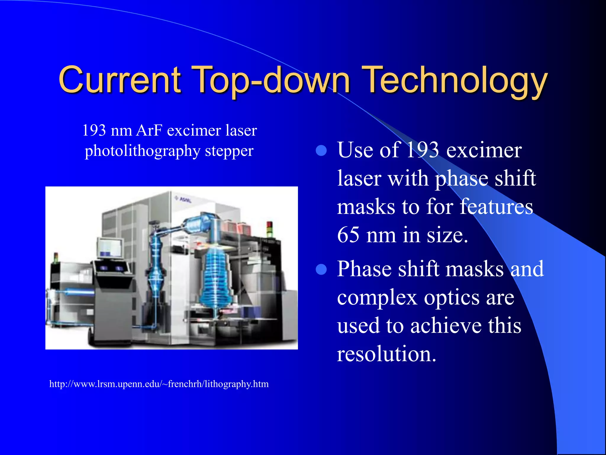 Current Top-down Technology
 Use of 193 excimer
laser with phase shift
masks to for features
65 nm in size.
 Phase shift masks and
complex optics are
used to achieve this
resolution.
http://www.lrsm.upenn.edu/~frenchrh/lithography.htm
193 nm ArF excimer laser
photolithography stepper
 