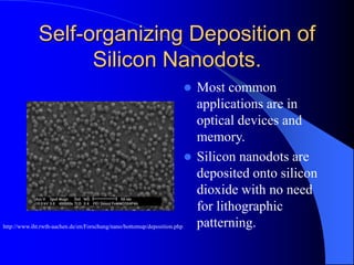 Self-organizing Deposition of
Silicon Nanodots.
 Most common
applications are in
optical devices and
memory.
 Silicon nanodots are
deposited onto silicon
dioxide with no need
for lithographic
patterning.http://www.iht.rwth-aachen.de/en/Forschung/nano/bottomup/deposition.php
 