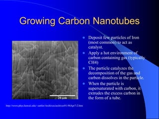 Growing Carbon Nanotubes
 Deposit few particles of Iron
(most common) to act as
catalyst.
 Apply a hot environment of
carbon containing gas (typically
CH4)
 The particle catalyzes the
decomposition of the gas and
carbon dissolves in the particle.
 When the particle is
supersaturated with carbon, it
extrudes the excess carbon in
the form of a tube.
http://www.phys.hawaii.edu/~sattler/Archives/archives91-94Apr7-2.htm
 