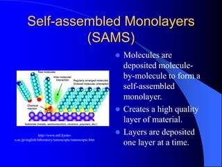 Self-assembled Monolayers
(SAMS)
 Molecules are
deposited molecule-
by-molecule to form a
self-assembled
monolayer.
 Creates a high quality
layer of material.
 Layers are deposited
one layer at a time.
http://www.mtl.kyoto-
u.ac.jp/english/laboratory/nanoscopic/nanoscopic.htm
 