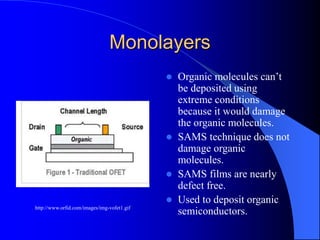 Monolayers
 Organic molecules can’t
be deposited using
extreme conditions
because it would damage
the organic molecules.
 SAMS technique does not
damage organic
molecules.
 SAMS films are nearly
defect free.
 Used to deposit organic
semiconductors.http://www.orfid.com/images/img-vofet1.gif
 