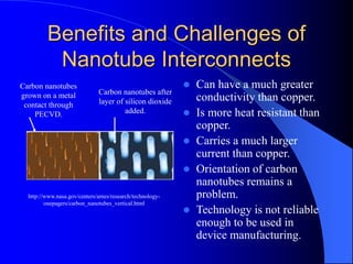Benefits and Challenges of
Nanotube Interconnects
 Can have a much greater
conductivity than copper.
 Is more heat resistant than
copper.
 Carries a much larger
current than copper.
 Orientation of carbon
nanotubes remains a
problem.
 Technology is not reliable
enough to be used in
device manufacturing.
http://www.nasa.gov/centers/ames/research/technology-
onepagers/carbon_nanotubes_vertical.html
Carbon nanotubes
grown on a metal
contact through
PECVD.
Carbon nanotubes after
layer of silicon dioxide
added.
 
