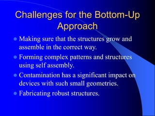 Challenges for the Bottom-Up
Approach
 Making sure that the structures grow and
assemble in the correct way.
 Forming complex patterns and structures
using self assembly.
 Contamination has a significant impact on
devices with such small geometries.
 Fabricating robust structures.
 